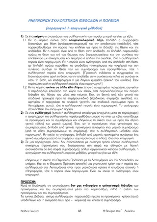 ΑΝΑΓΝΩΡΙΣΗ ΣΥΛΛΟΓΙΣΤΙΚΩΝ ΜΕΘΟΔΩΝ Η ΠΟΡΕΙΩΝ
(παραγωγική ή επαγωγική µέθοδος)
1) Σε ένα κείµενο η αναγνώριση της συλλογιστικής του πορείας µπορεί να γίνει ως εξής:
1.1. Αν το κείµενο ανήκει στον αποφαντικό-κριτικό λόγο, δηλαδή ο συγγραφέας
διατυπώνει µια θέση (απόφανση-ισχυρισµό) και την αποδεικνύει (απόδειξη), τότε
παρακολουθούµε την πορεία που επιλέγει ως προς τη διάταξη της θέσης και της
απόδειξης. Αν η πορεία είναι από τη θέση στην απόδειξη, αν δηλαδή παρουσιάζει
πρώτα τη θέση του επί του θέµατος που διαπραγµατεύεται και στη συνέχεια την
αποδεικνύει µε επιχειρήµατα και τεκµήρια ή απλώς την αναλύει, τότε η συλλογιστική
πορεία είναι παραγωγική. Αν η πορεία είναι αντίστροφη, από την απόδειξη στη θέση,
αν δηλαδή πρώτα παραθέτει τις αποδείξεις (επιχειρήµατα και τεκµήρια) και στη
συνέχεια συνάγει τη θέση του ως συµπέρασµα των προηγηθέντων, τότε η
συλλογιστική πορεία είναι επαγωγική. [Προσοχή: ενδέχεται ο συγγραφέας να
διατυπώσει στην αρχή τη θέση, να την αποδείξει στην συνέχεια και τέλος να συνάγει εκ
νέου τη θέση, ως επισφράγισµα ή για λόγους έµφασης (τεχνική του κύκλου). Στην
περίπτωση αυτή η συλλογιστική πορεία είναι παραγωγική]
1.2. Αν το κείµενο ανήκει σε άλλα είδη λόγου, όπου ο συγγραφέας περιγράφει, αφηγείται
ή περιδιαβάζει ελεύθερα στο χώρο των ιδεών, τότε παρακολουθούµε την πορεία
διάταξης του λόγου του µέσα στο κείµενο. Έτσι, αν ξεκινά από κάτι γενικό και
σταδιακά προχωρά προς το επιµέρους-ειδικό (εξειδικεύει, επιµερίζει, αναλύει), π.χ.
αφηγείται ή περιγράφει το κεντρικό γεγονός και σταδιακά προχωράει προς τις
λεπτοµέρειες αυτού, τότε η συλλογιστική πορεία είναι παραγωγική. Το αντίστροφο
στοιχειοθετεί την επαγωγική πορεία.
2) Σε ένα συλλογισµό (τυπικό ή συλλογιστικό επιχείρηµα ενταγµένο µέσα σε παράγραφο)
η αναγνώριση της συλλογιστικής πορείας-µεθόδου µπορεί να γίνει ως εξής: εντοπίζουµε
τις προκείµενες και το συµπέρασµα και ελέγχουµε τη σχέση τους ως προς τον άξονα
γενικό (όλον) και µερικό (µέρος). Έτσι, αν οι προκείµενες είναι γενικότερες του
συµπεράσµατος, δηλαδή από γενικές προκείµενες συνάγεται ένα µερικό συµπέρασµα
(από το όλον συµπεραίνουµε το επιµέρους), τότε η συλλογιστική µέθοδος είναι
παραγωγική. Αν ισχύει το αντίστροφο, δηλαδή από µερικές προκείµενες συνάγεται ένα
γενικό συµπέρασµα (από το επιµέρους συµπεραίνουµε το όλον), τότε είναι επαγωγική.
3) Σε µια παράγραφο, όπου δεν αναπτύσσεται µε αυστηρό τρόπο κάποιο συλλογιστικό
επιχείρηµα (προκείµενες που διατάσσονται στη σειρά και οδηγούν µε λογική
αναγκαιότητα σε ένα σαφές συµπέρασµα), απλώς οργανώνεται κάποιος συλλογισµός, η
αναγνώριση της συλλογιστικής πορείας-µεθόδου µπορεί να γίνει ως εξής:
ελέγχουµε τη σχέση της Θεµατικής Πρότασης µε τις Λεπτοµέρειες και την Κατακλείδα, αν
υπάρχει. Και αν η Θεµατική Πρόταση αποτελεί µια γενικευτική κρίση και η πορεία του
συλλογισµού στις Λεπτοµέρειες είναι προς µερικότερες κρίσεις ή επιµέρους στοιχεία ή
πληροφορίες, τότε η πορεία είναι παραγωγική. Ενώ, αν ισχύει το αντίστροφο, είναι
επαγωγική.
ΠΡΟΣΟΧΗ:
Κατά τη διαδικασία της αναγνώρισης δεν µας ενδιαφέρει ο τρόπος-σειρά διάταξης των
προκείµενων και του συµπεράσµατος µέσα στο κείµενο-λόγο, αλλά η σχέση των
προκείµενων και του συµπεράσµατος.
Το τυπικό, βέβαια, σχήµα συλλογισµών παρουσιάζει πρώτα τις προκείµενες κρίσεις (αυτό
υποδηλώνει και η ονοµασία τους: προ – κείµενες) και έπειτα το συµπέρασµα.

Ναΐδης Γιώργος

48

Η θεωρία της Γ΄ Λυκείου

 