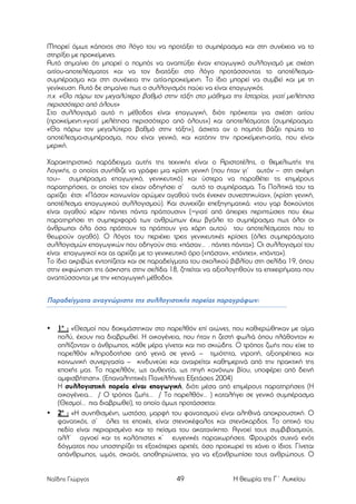 Μπορεί όµως κάποιος στο λόγο του να προτάξει το συµπέρασµα και στη συνέχεια να το
στηρίξει µε προκείµενες.
Αυτό σηµαίνει ότι µπορεί ο ποµπός να αναπτύξει έναν επαγωγικό συλλογισµό µε σχέση
αιτίου-αποτελέσµατος και να τον διατάξει στο λόγο προτάσσοντας το αποτέλεσµασυµπέρασµα και στη συνέχεια την αιτία-προκείµενη. Το ίδιο µπορεί να συµβεί και µε τη
γενίκευση. Αυτό δε σηµαίνει πως ο συλλογισµός παύει να είναι επαγωγικός.
π.χ. «Θα πάρω τον µεγαλύτερο βαθµό στην τάξη στο µάθηµα της Ιστορίας, γιατί µελέτησα
περισσότερο από όλους»
Στο συλλογισµό αυτό η µέθοδος είναι επαγωγική, διότι πρόκειται για σχέση αιτίου
(προκείµενη:«γιατί µελέτησα περισσότερο από όλους») και αποτελέσµατος (συµπέρασµα:
«Θα πάρω τον µεγαλύτερο βαθµό στην τάξη»), άσχετα αν ο ποµπός βάζει πρώτα το
αποτέλεσµα-συµπέρασµα, που είναι γενικό, και κατόπιν την προκείµενη-αιτία, που είναι
µερική.
Χαρακτηριστικό παράδειγµα αυτής της τεχνικής είναι ο Αριστοτέλης, ο θεµελιωτής της
Λογικής, ο οποίος συνήθιζε να γράφει µια κρίση γενική (που ήταν γι’ αυτόν – στη σκέψη
του– συµπέρασµα επαγωγικό, γενικευτικό) και ύστερα να παραθέτει τις επιµέρους
παρατηρήσεις, οι οποίες τον είχαν οδηγήσει σ’ αυτό το συµπέρασµα. Τα Πολιτικά του τα
αρχίζει έτσι: «Πάσαν κοινωνίαν ορώµεν αγαθού τινός ένεκεν συνεστηκυίαν», (κρίση γενική,
αποτέλεσµα επαγωγικού συλλογισµού). Και συνεχίζει επεξηγηµατικά: «του γαρ δοκούντος
είναι αγαθού χάριν πάντες πάντα πράττουσιν» (=γιατί από άπειρες περιπτώσεις που έχω
παρατηρήσει τη συµπεριφορά των ανθρώπων έχω βγάλει το συµπέρασµα πως όλοι οι
άνθρωποι όλα όσα πράττουν τα πράττουν για χάρη αυτού του αποτελέσµατος που το
θεωρούν αγαθό). Ο λόγος του περιέχει τρεις γενικευτικές κρίσεις (όλες συµπεράσµατα
συλλογισµών επαγωγικών που οδηγούν στα: «πάσαν… . πάντες πάντα»). Οι συλλογισµοί του
είναι επαγωγικοί και ας αρχίζει µε το γενικευτικό όρο («πάσαν», «πάντες», «πάντα»).
Το ίδιο ακριβώς εντοπίζεται και σε παραδείγµατα του σχολικού βιβλίου στη σελίδα 19, όπου
στην εκφώνηση της άσκησης στην σελίδα 18, ζητείται να αξιολογηθούν τα επιχειρήµατα που
αναπτύσσονται µε την «επαγωγική µέθοδο».

Παραδείγµατα αναγνώρισης της συλλογιστικής πορείας παραγράφων:

•

•

1ο : «Θεσµοί που δοκιµάστηκαν στο παρελθόν επί αιώνες, που καθιερώθηκαν µε αίµα
πολύ, έχουν πια διαβρωθεί. Η οικογένεια, που ήταν η ζεστή φωλιά όπου πλάθονταν κι
οπλίζονταν ο άνθρωπος, κάθε µέρα γίνεται και πιο σκιώδης. Ο τρόπος ζωής που είχε το
παρελθόν κληροδοτήσει από γενιά σε γενιά – τιµιότητα, ντροπή, αξιοπρέπεια και
κοινωνική συνεργασία – κινδυνεύει και αναιρείται καθηµερινά από την πρακτική της
εποχής µας. Το παρελθόν, ως αυθεντία, ως πηγή κανόνων βίου, υποφέρει από δεινή
αµφισβήτηση». (Επαναληπτικές Πανελλήνιες Εξετάσεις 2004)
Η συλλογιστική πορεία είναι επαγωγική, διότι µέσα από επιµέρους παρατηρήσεις (Η
οικογένεια… / Ο τρόπος ζωής… / Το παρελθόν… ) καταλήγει σε γενικό συµπέρασµα
(Θεσµοί… πια διαβρωθεί), το οποίο όµως προτάσσεται.
2ο : «Η συνηθισµένη, ωστόσο, µορφή του φανατισµού είναι αληθινά αποκρουστική. Ο
φανατικός, σ’ όλες τις εποχές, είναι στενοκέφαλος και στενόκαρδος. Το οπτικό του
πεδίο είναι περιορισµένο και το πείσµα του ακατανίκητο. Αγνοεί τους συµβιβασµούς,
αλλ’ αγνοεί και τις καλόπιστες κ’ ευγενικές παραχωρήσεις. Φρουρός συχνά ενός
δόγµατος που υποστηρίζει τις εξοχότερες αρετές, όσο προχωρεί τις χάνει ο ίδιος. Γίνεται
απάνθρωπος, ωµός, σκαιός, αποθηριώνεται, για να εξανθρωπίσει τους ανθρώπους. Ο

Ναΐδης Γιώργος

49

Η θεωρία της Γ΄ Λυκείου

 