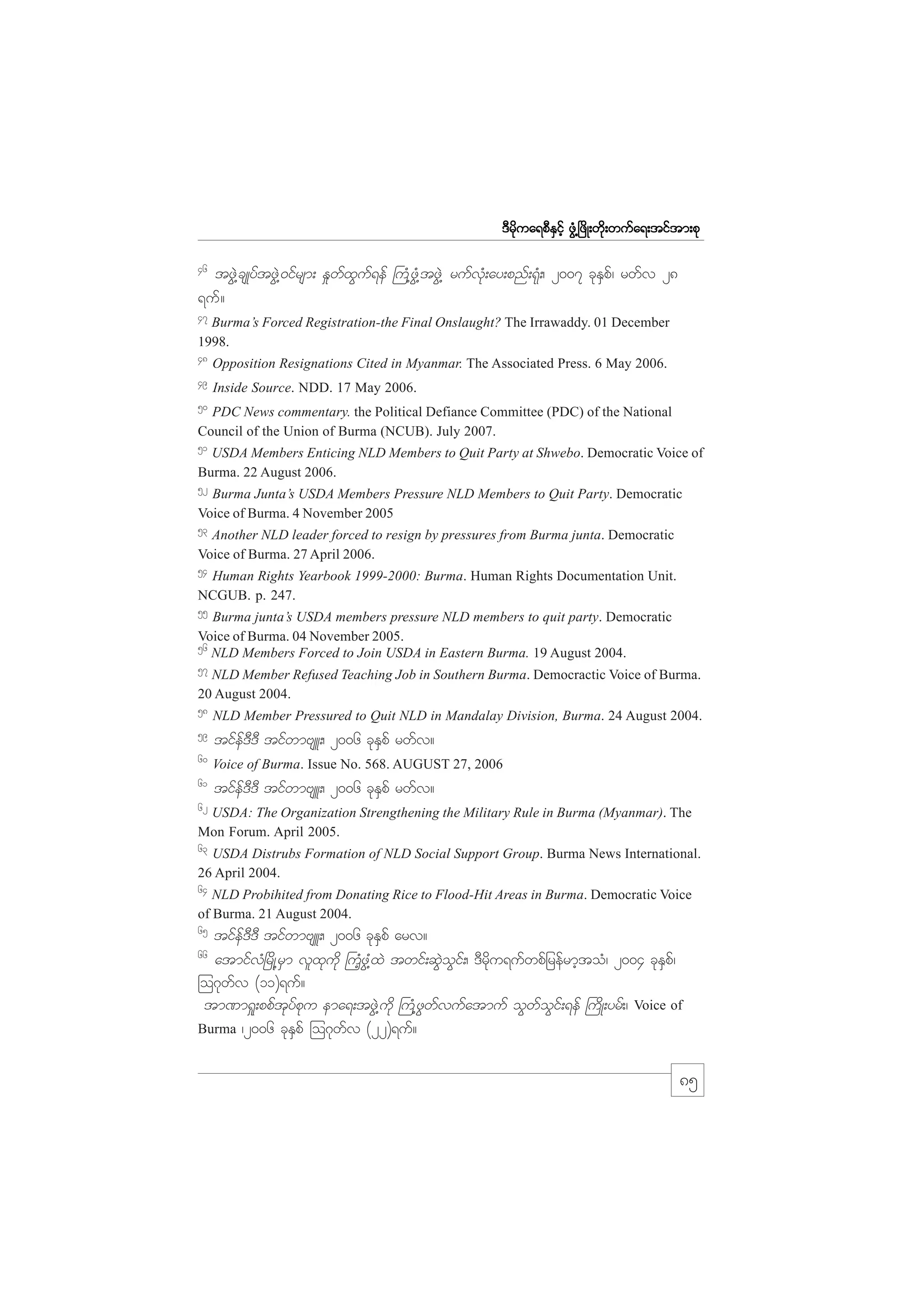 m;pk
'Drdkua&pDESifh zGH@+zdK;wdk;wufa&;tiftm;pk
46

tzGJ@csKyftzGJ@0ifrsm; E_wfxGuf&ef }uH@zGH@tzGJ@ rufvkH;ay;pnf;&kH;/ 2007 ckESpf/ rwfv 28
&uf?
47

Burma’s Forced Registration-the Final Onslaught? The Irrawaddy. 01 December
1998.
48

Opposition Resignations Cited in Myanmar. The Associated Press. 6 May 2006.

49

Inside Source. NDD. 17 May 2006.

50

PDC News commentary. the Political Defiance Committee (PDC) of the National
Council of the Union of Burma (NCUB). July 2007.
51

USDA Members Enticing NLD Members to Quit Party at Shwebo. Democratic Voice of
Burma. 22 August 2006.

52

Burma Junta’s USDA Members Pressure NLD Members to Quit Party. Democratic
Voice of Burma. 4 November 2005
53

Another NLD leader forced to resign by pressures from Burma junta. Democratic
Voice of Burma. 27 April 2006.

54

Human Rights Yearbook 1999-2000: Burma. Human Rights Documentation Unit.
NCGUB. p. 247.
55

Burma junta’s USDA members pressure NLD members to quit party. Democratic
Voice of Burma. 04 November 2005.
56
NLD Members Forced to Join USDA in Eastern Burma. 19 August 2004.
57

NLD Member Refused Teaching Job in Southern Burma. Democractic Voice of Burma.
20 August 2004.

58

NLD Member Pressured to Quit NLD in Mandalay Division, Burma. 24 August 2004.

59

tifef'D'D tifwmAsL;/ 2006 ckESpf rwfv?

60

Voice of Burma. Issue No. 568. AUGUST 27, 2006

61

tifef'D'D tifwmAsL;/ 2006 ckESpf rwfv?

62

USDA: The Organization Strengthening the Military Rule in Burma (Myanmar). The
Mon Forum. April 2005.

63

USDA Distrubs Formation of NLD Social Support Group. Burma News International.
26 April 2004.
64

NLD Probihited from Donating Rice to Flood-Hit Areas in Burma. Democratic Voice
of Burma. 21 August 2004.

65

tifef'D'D tifwmAsL;/ 2006 ckESpf arv?
atmifvH+rdK@rSm vlxkudk }uHhzG@HxJ twif;qGJoGif;/ 'Drdku&ufwpfjrefrmhtoH/ 2004 ckESpf/
=o*kwfv (11)&uf?
tm%m&_;ppftkyfpku ema&;tzGJ@udk }uH@zGwfvufatmuf oGwfoGif;&ef }udK;yrf;/ Voice of
Burma /2006 ckESpf =o*kwfv (22)&uf?
66

85

 