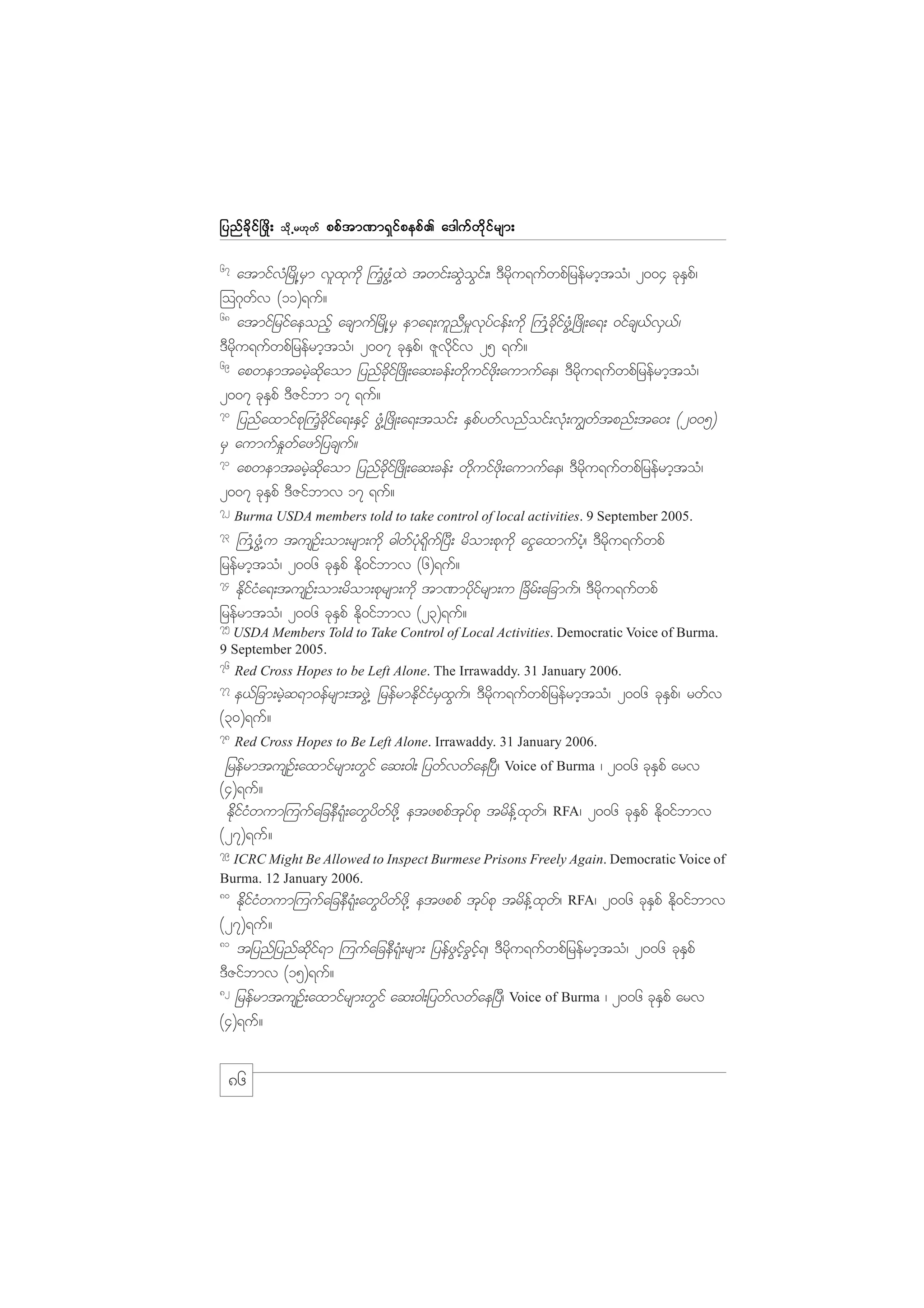 jynf c d k i f ò zd ;

od k Œ r[k w f

ppf t m%m&S i f p epf . a'guf w d k i f r sm;

67

atmifvH+rdK@rSm vlxkudk }uHhzG@HxJ twif;qGJoGif;/ 'Drdku&ufwpfjrefrmhtoH/ 2004 ckESpf/
=o*kwfv (11)&uf?
68
atmifjrifaeonfh acsmuf+rdK@rS ema&;ulnDr_vkyfief;udk }uH@cdkifzGH@+zdK;a&; 0ifcs,fvS,f/
'Drdku&ufwpfjrefrmhtoH/ 2007 ckESpf/ Zlvdkifv 25 &uf?
69
apwemtcrJhqdkaom jynfcdkif+zdK;aq;cef;wdkuifzdk;aumufae/ 'Drdku&ufwpfjrefrmhtoH/
2007 ckESpf 'DZifbm 17 &uf?
70
jynfaxmifpk}uHhcdkifa&;ESifh zGH@+zdK;a&;toif; ESpfywfvnfoif;vkH;u|wftpnf;ta0; (2005)
rS aumufE_wfazmfjycsuf?
71
apwemtcrJhqdkaom jynfcdkif+zdK;aq;cef; wdkuifzdk;aumufae/ 'Drdku&ufwpfjrefrmhtoH/
2007 ckESpf 'DZifbmv 17 &uf?
72

Burma USDA members told to take control of local activities. 9 September 2005.

73

}uH@zGH@u tusOf;om;rsm;udk "gwfykH&kduf+yD; rdom;pkudk aiGaxmufyHh/ 'Drdku&ufwpf
jrefrmhtoH/ 2006 ckESpf Edk0ifbmv (6)&uf?
74
EdkifiHa&;tusOf;om;rdom;pkrsm;udk tm%mykdifrsm;u +cdrf;ajcmuf/ 'Drdku&ufwpf
jrefrmtoH/ 2006 ckESpf Edk0ifbmv (23)&uf?
75

USDA Members Told to Take Control of Local Activities. Democratic Voice of Burma.
9 September 2005.

76

Red Cross Hopes to be Left Alone. The Irrawaddy. 31 January 2006.

77

e,fjcm;rJhq&m0efrsm;tzGJ@ jrefrmEdkifiHrSxGuf/ 'Drdku&ufwpfjrefrmhtoH/ 2006 ckESpf/ rwfv
(30)&uf?
78

Red Cross Hopes to Be Left Alone. Irrawaddy. 31 January 2006.

jrefrmtusOf;axmifrsm;wGif aq;0g; jywfvwfae+yD/ Voice of Burma / 2006 ckESpf arv
(4)&uf?
EdkfifiHwum=uufajceD&kH;awGydwfzdk@ etzppftkyfpk trdef@xkwf/
(27)&uf?

RFA/

2006 ckESpf Edk0ifbmv

79

ICRC Might Be Allowed to Inspect Burmese Prisons Freely Again. Democratic Voice of
Burma. 12 January 2006.
80

EdkfifiHwum=uufajceD&kH;awGydwfzdk@ etzppf tkyfpk trdef@xkwf/ RFA/ 2006 ckESpf Edk0ifbmv
(27)&uf?
81
tjynfjynfqdkif&m =uufajceD&kH;rsm; jyefzGifhcGifh&/ 'Drdku&ufwpfjrefrmhtoH/ 2006 ckESpf
'DZifbmv (15)&uf?
82
jrefrmtusOf;axmifrsm;wGif aq;0g;jywfvwfae+yD/ Voice of Burma / 2006 ckESpf arv
(4)&uf?

86

 