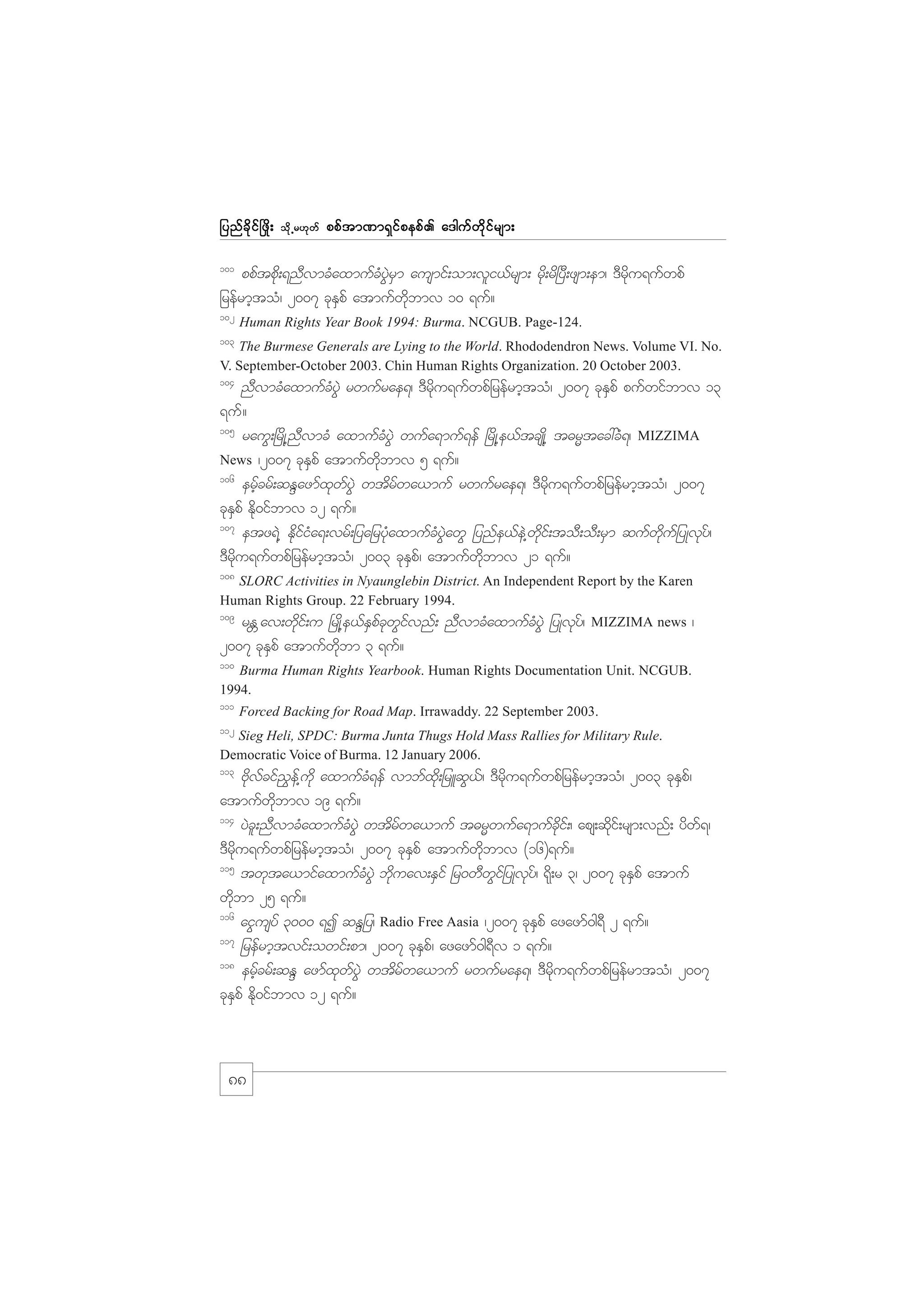 jynf c d k i f ò zd ;

od k Œ r[k w f

ppf t m%m&S i f p epf . a'guf w d k i f r sm;

101

ppftpdk;&nDvmcHaxmufcHyGJrSm ausmif;om;vli,frsm; rdk;rd+yD;zsm;em/ 'Drdku&ufwpf
jrefrmhtoH/ 2007 ckESpf atmufwdkbmv 10 &uf?
102

Human Rights Year Book 1994: Burma. NCGUB. Page-124.

103

The Burmese Generals are Lying to the World. Rhododendron News. Volume VI. No.
V. September-October 2003. Chin Human Rights Organization. 20 October 2003.

104

nDvmcHaxmufcHyGJ rwufrae&/ 'Drdku&ufwpfjrefrmhtoH/ 2007 ckESpf pufwifbmv 13
&uf?
105
rauG;+rdK@nDvmcH axmufcHyGJ wufa&muf&ef +rdK@e,ftcsKd@ t"rRtac:cH&/ MIZZIMA
News /2007 ckESpf atmufwdkbmv 5 &uf?
106
erfhcrf;qENazmfxkwfyGJ wtdrfwa,muf rwufrae&/ 'Drdku&ufwpfjrefrmhtoH/ 2007
ckESpf Edk0ifbmv 12 &uf?
107
etz&J@ EdkifiHa&;vrf;jyajrykHaxmufcHyGJawG jynfe,feJ@wdkif;toD;oD;rSm qufwdkufjyKvkyf/
'Drdku&ufwpfjrefrmhtoH/ 2003 ckESpf/ atmufwdkbmv 21 &uf?
108

SLORC Activities in Nyaunglebin District. An Independent Report by the Karen
Human Rights Group. 22 February 1994.
109

rE Wav;wdkif;u +rKd@e,fESpfckwGifvnf; nDvmcHaxmufcHyGJ jyKvkyf/
2007 ckESpf atmufwdkbm 3 &uf?

MIZZIMA news

/

110

Burma Human Rights Yearbook. Human Rights Documentation Unit. NCGUB.
1994.
111

Forced Backing for Road Map. Irrawaddy. 22 September 2003.

112

Sieg Heli, SPDC: Burma Junta Thugs Hold Mass Rallies for Military Rule.
Democratic Voice of Burma. 12 January 2006.

113

Adkvfcif!Gef@udk axmufcH&ef vmbfxdk;jrLqG,f/ 'Drdku&ufwpfjrefrmhtoH/ 2003 ckESpf/
atmufwdkbmv 19 &uf?
114
yJcl;nDvmcHaxmufcHyGJ wtdrfwa,muf t"rRwufa&mufcdkif;/ aps;qdkif;rsm;vnf; ydwf&/
'Drdku&ufwpfjrefrmhtoH/ 2007 ckESpf atmufwdkbmv (16)&uf?
115
twkta,mifaxmufcHyGJ bdkuav;ESif jr0wDwGifjyKvkyf/ &kd;r 3/ 2007 ckESpf atmuf
wdkbm 25 &uf?
116
aiGusyf 3000 &I qENjy/ Radio Free Aasia /2007 ckESpf azazmf0g&D 2 &uf?
117
jrefrmhtvif;owif;pm/ 2007 ckESpf/ azazmf0g&Dv 1 &uf?
118
erfhcrf;qEN azmfxkwfyGJ wtdrfwa,muf rwufrae&/ 'Drdku&ufwpfjrefrmtoH/ 2007
ckESpf Edk0ifbmv 12 &uf?

88

 