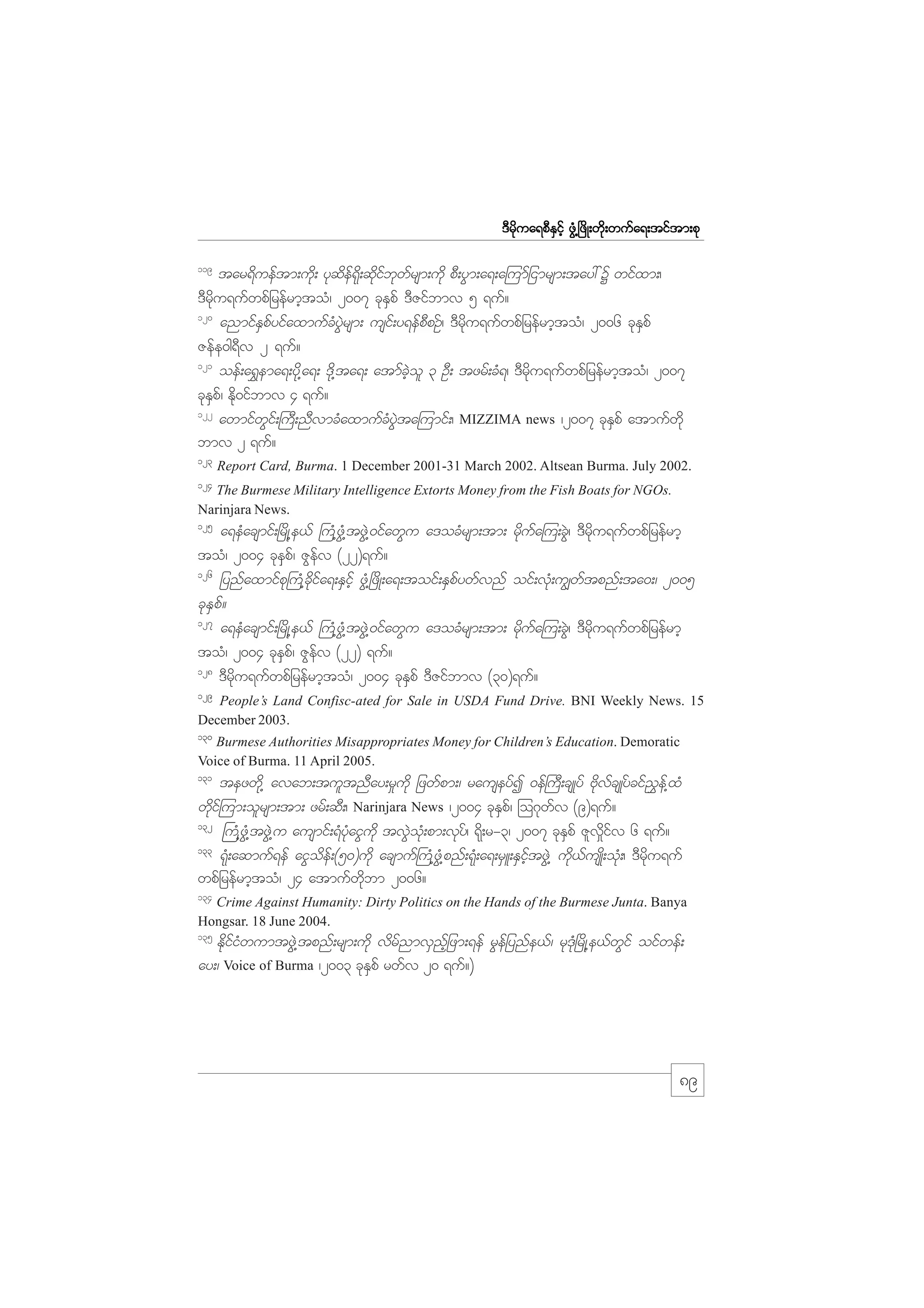 m;pk
'Drdkua&pDESifh zGH@+zdK;wdk;wufa&;tiftm;pk
119

tar&dueftm;udk; ykqdef&kd;qdkifbkwfrsm;udk pD;yGm;a&;a=umfjimrsm;tay: Y wifxm;/
'Drdku&ufwpfjrefrmhtoH/ 2007 ckESpf 'DZifbmv 5 &uf?
120
anmifESpfyifaxmufcHyGJrsm; usif;y&efpDpOf/ 'Drdku&ufwpfjrefrmhtoH/ 2006 ckESpf
Zefe0g&Dv 2 &uf?
121
oef;a&$ema&;ydk@a&; 'dk@ta&; atmfcJhol 3 OD; tzrf;cH&/ 'Drdku&ufwpfjrefrmhtoH/ 2007
ckESpf/ Edk0ifbmv 4 &uf?
122
awmifwGif;}uD;nDvmcHaxmufcHyGJta=umif;/ MIZZIMA news /2007 ckESpf atmufwdk
bmv 2 &uf?
123

Report Card, Burma. 1 December 2001-31 March 2002. Altsean Burma. July 2002.

124

The Burmese Military Intelligence Extorts Money from the Fish Boats for NGOs.
Narinjara News.

125

a&eHacsmif;+rdK@e,f }uH@zGH@tzGJ@0ifawGu a'ocHrsm;tm; rdkufa=u;cGJ/ 'Drdku&ufwpfjrefrmh
toH/ 2004 ckeSpf/ ZGefv (22)&uf?
126
jynfaxmifpk}uH@cdkifa&;ESifh zGH@+zdK;a&;toif;ESpfywfvnf oif;vkH;u|wftpnf;ta0;/ 2005
ckESpf?
127
a&eHacsmif;+rdK@e,f }uH@zGH@tzGJ@0ifawGu a'ocHrsm;tm; rdkufa=u;cGJ/ 'Drdku&ufwpfjrefrmh
toH/ 2004 ckeSpf/ ZGefv (22) &uf?
128
'Drdku&ufwpfjrefrmhtoH/ 2004 ckESpf 'DZifbmv (30)&uf?
129

People’s Land Confisc-ated for Sale in USDA Fund Drive. BNI Weekly News. 15
December 2003.
130

Burmese Authorities Misappropriates Money for Children’s Education. Demoratic
Voice of Burma. 11 April 2005.
131

tezwdk@ avab;tultnDay;r_udk jzwfpm;/ rauseyfI 0ef}uD;csKyf AdkvfcsKyfcif!$ef@xH
wdkif=um;olrsm;tm; zrf;qD;/ Narinjara News /2004 ckESpf/ =o*kwfv (9)&uf?
132
}uH@zGH@tzGJ@u ausmif;&HykHaiGudk tvGJokH;pm;vkyf/ &kd;r-3/ 2007 ckESpf Zlv_difv 6 &uf?
133
&kH;aqmuf&ef aiGodef;(50)udk acsmuf}uH@zGH@pnf;&kH;a&;rSL;ESifhtzGJ@ udk,fusKd;okH;/ 'Drdku&uf
wpfjrefrmhtoH/ 24 atmufwdkbm 2006?
134

Crime Against Humanity: Dirty Politics on the Hands of the Burmese Junta. Banya
Hongsar. 18 June 2004.
135

EdkifiHwumtzGJ@tpnf;rsm;udk vdrfnmvSnfhjzm;&ef rGefjynfe,f/ rk'kH+rdK@e,fwGif oifwef;
ay;/ Voice of Burma /2003 ckESpf rwfv 20 &uf?)

89

 