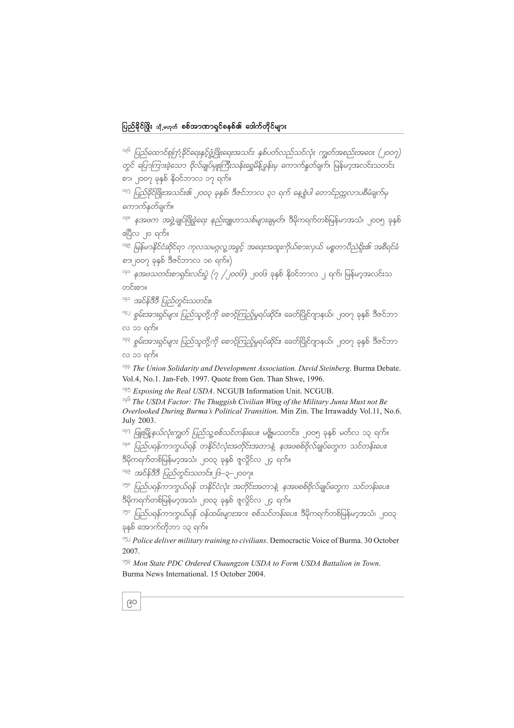 jynf c d k i f ò zd ;

od k Œ r[k w f

ppf t m%m&S i f p epf . a'guf w d k i f r sm;

136

jynfaxmifpk+uH@ckdifa&;ESifhzGH@+zdK;a&;toif; ESpfywfvnfoifvkH; u|wftpnf;ta0; (2007)
wGif ajym=um;cJhaom AdkvfcsKyfrSL;=uD;oef;a&$rdef@cGef;rS aumufE_wfcsuf/ jrefrmhtvif;owif;
pm/ 2007 ckESpf Edk0ifbmv 17 &uf?
137
jynfcdkif+zdK;toif;. 2003 ckESpf/ 'DZifbmv 31 &uf ae@pGJyg awmifOuUvmypDrHcsufrS
aumufEkwfcsuf?
138
etzu tzGJ@csKyf+zdKcGJa&; enf;AsL[mopfrsm;csrSwf/ 'Drdku&ufwpfjrefrmtoH/ 2005 ckESpf
{+yDv 20 &uf?
139
jrefrmEdkifiHqdkif&m ukvor*~vl@tcGifh ta&;txl;udk,fpm;vS,f rpPwmyDnJ&dk;. tpD&ifcH
pm/2007 ckESpf 'DZifbmv 18 &uf?)
140
etzowif;pm&Sif;vif;yGJ (7 §2006)/ 2006 ckESpf Edk0ifbmv 2 &uf/ jrefrmhtvif;o
wif;pm?
141
tifef'D'D jynfwGif;owif;?
142
pGrf;tm;&Sifrsm; jynfolwdk@udk apmifh=unhfr_&yfqdkif;/ acwf+ydKif*sme,f/ 2007 ckESpf 'DZifbm
v 11 &uf?
143
pGrf;tm;&Sifrsm; jynfolwdk@udk apmifh=unhfr_&yfqdkif;/ acwf+ydKif*sme,f/ 2007 ckESpf 'DZifbm
v 11 &uf?
144

The Union Solidarity and Development Association. David Steinberg. Burma Debate.
Vol.4, No.1. Jan-Feb. 1997. Quote from Gen. Than Shwe, 1996.
145

Exposing the Real USDA. NCGUB Information Unit. NCGUB.
The USDA Factor: The Thuggish Civilian Wing of the Military Junta Must not Be
Overlooked During Burma’s Political Transition. Min Zin. The Irrawaddy Vol.11, No.6.
July 2003.
146

147

jzL;+rdK@e,fvkH;u|wf jynfol@ppfoifwef;ay;/ rZdÆrowif;/ 2005 ckESpf rwfv 13 &uf?
jynfy&efumuG,f&ef wEdkifiHvkH;twkdif;twmeJ@ etzppfAdkvfcsKyfawGu oifwef;ay;/
'Drdku&ufwpfjrefrmhtoH/ 2003 ckESpf Zlv_difv 24 &uf?
149
tifef'D'D jynfwGif;owif;/26-3-2007?
150
jynfy&efumuG,f&ef wEdkifiHvkH; twkdif;twmeJ@ etzppfAdkvfcsKyfawGu oifwef;ay;/
'Drdku&ufwpfjrefrmhtoH/ 2003 ckESpf Zlv_difv 24 &uf?
151
jynfy&efumuG,f&ef 0efxrf;rsm;tm; ppfoifwef;ay;/ 'Drdku&ufwpfjrefrmhtoH/ 2003
ckESpf atmufwdkbm 13 &uf?
148

152

Police deliver military training to civilians. Democractic Voice of Burma. 30 October
2007.
153

Mon State PDC Ordered Chaungzon USDA to Form USDA Battalion in Town.
Burma News International. 15 October 2004.

90

 