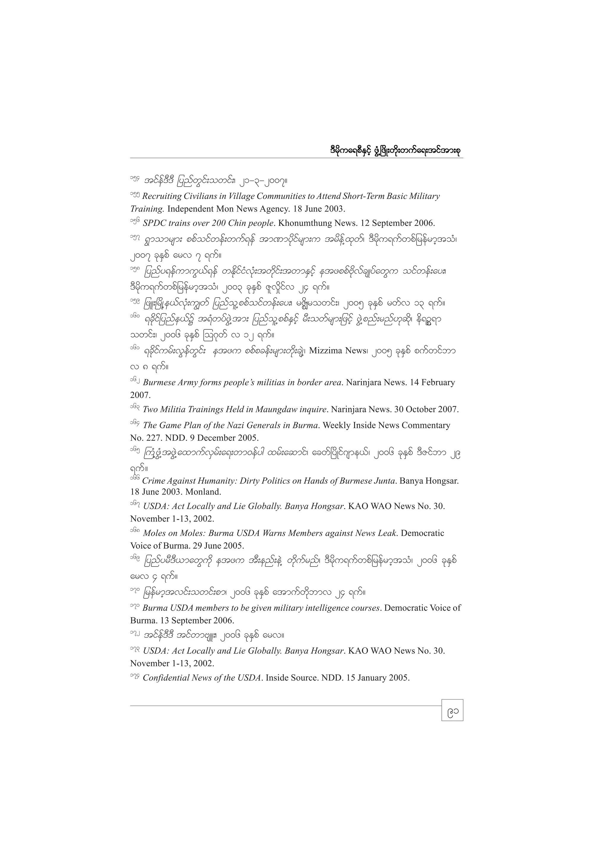 m;pk
'Drdkua&pDESifh zGH@+zdK;wdk;wufa&;tiftm;pk
154

tifef'D'D jynfwGif;owif;/ 21-3-2007?

155

Recruiting Civilians in Village Communities to Attend Short-Term Basic Military
Training. Independent Mon News Agency. 18 June 2003.
156

SPDC trains over 200 Chin people. Khonumthung News. 12 September 2006.

157

&Gmomrsm; ppfoifwef;wuf&ef tm%mydkifrsm;u trdef@xkwf/ 'Drdku&ufwpfjrefrmhtoH/
2007 ckESpf arv 7 &uf?
158
jynfy&efumuG,f&ef wEkdifiHvkH;twdkif;twmESifh etzppfAdkvfcsKyfawGu oifwef;ay;/
'Drdku&ufwpfjrefrmhtoH/ 2003 ckESpf Zlv_difv 24 &uf?
159
jzL;+rdK@e,fvkH;u|wf jynfol@ppfoifwef;ay;/ rZdÆrowif;/ 2005 ckESpf rwfv 13 &uf?
160
&cdkifjynfe,fY t&HwyfzGJ@tm; jynfol@ppfESifh rD;owfrsm;jzifh zGJ@pnf;rnf[kqdk/ ed&OP&m
owif;/ 2006 ckESpf =o*kwf v 12 &uf?
161
&ckdifurf;vGefwGif; etzu ppfpcef;rsm;wdk;csJ@/ Mizzima News/ 2005 ckESpf pufwifbm
v 8 &uf?
162

Burmese Army forms people’s militias in border area. Narinjara News. 14 February
2007.
163

Two Militia Trainings Held in Maungdaw inquire. Narinjara News. 30 October 2007.

164

The Game Plan of the Nazi Generals in Burma. Weekly Inside News Commentary
No. 227. NDD. 9 December 2005.

165

}uH@zGH@tzGJ@axmufvSrf;a&;wm0efyg xrf;aqmif/ acwf+ydKif*sme,f/ 2006 ckESpf 'DZifbm 29
&uf?
166

Crime Against Humanity: Dirty Politics on Hands of Burmese Junta. Banya Hongsar.
18 June 2003. Monland.

167

USDA: Act Locally and Lie Globally. Banya Hongsar. KAO WAO News No. 30.
November 1-13, 2002.
168

Moles on Moles: Burma USDA Warns Members against News Leak. Democratic
Voice of Burma. 29 June 2005.

169

jynfyrD'D,mawGudk etzu tD;enf;eJ@ wdkufrnf/ 'Drdku&ufwpfjrefrmhtoH/ 2006 ckESpf
arv 4 &uf?
170
jrefrmhtvif;owif;pm/ 2006 ckESpf atmufwdkbmv 24 &uf?
171

Burma USDA members to be given military intelligence courses. Democratic Voice of
Burma. 13 September 2006.
172

tifef'D'D tifwmAsL;/ 2006 ckESpf arv?

173

USDA: Act Locally and Lie Globally. Banya Hongsar. KAO WAO News No. 30.
November 1-13, 2002.

174

Confidential News of the USDA. Inside Source. NDD. 15 January 2005.

91

 