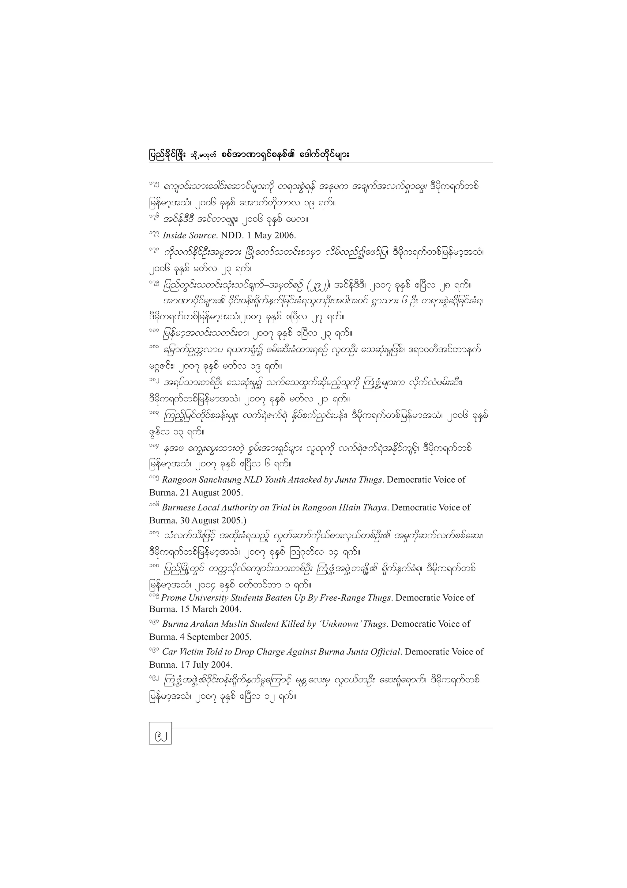 jynf c d k i f ò zd ;

od k Œ r[k w f

ppf t m%m&S i f p epf . a'guf w d k i f r sm;

175

ausmif;om;acgif;aqmifrsm;udk w&m;pGJ&ef tezu tcsuftvuf&SmazG/ 'Drdku&ufwpf
jrefrmhtoH/ 2006 ckESpf atmufwdkbmv 19 &uf?
176
tifef'D'D tifwmAsL;/ 2006 ckESpf arv?
177

Inside Source. NDD. 1 May 2006.

178

udkoufEdkifOD;tr_tm; +rdK@awmfowif;pmrSm vdrfvnfIazmfjy/ 'Drdku&ufwpfjrefrmhtoH/
2006 ckESpf rwfv 23 &uf?
179
jynfwGif;owif;oHk;oyfcsuf-trSwfpOf (292)/ tifef'D'D/ 2007 ckESpf {+yDv 28 &uf?
tm%mydkifrsm;. 0kdif;0ef;&kdufESufjcif;cH&olwOD;tygt0if &Gmom; 6 OD; w&m;pGJqdkjcif;cH&/
'Drdku&ufwpfjrefrmhtoH/2007 ckESpf {+yDv 27 &uf?
180
jrefrmhtvif;owif;pm/ 2007 ckESpf {+yDv 23 &uf?
181
ajrmufOuUvmy &,u&kH;Y zrf;qD;cHxm;&pOf vlwOD; aoqkH;r_jzpf/ {&m0wDtifwmeuf
r*~Zif;/ 2007 ckESpf rwfv 19 &uf?
182
t&yfom;wpfOD; aoqkH;r_Y oufaoxGufqdkrnfholudk }uH@zGH@rsm;u vdkufvHzrf;qD;/
'Drdku&ufwpfjrefrmtoH/ 2007 ckESpf rwfv 21 &uf?
183
=unfhjrifwdkifpcef;rSL; vuf&JZuf&J ESdyfpuf!Sif;yef;/ 'Drdku&ufwpfjrefrmtoH/ 2006 ckESpf
ZGefv 13 &uf?
184
etz au|;arG;xm;wJh pGrf;tm;&Sifrsm; vlxkudk vuf&JZuf&JtEdkifusifh/ 'Drdku&ufwpf
jrefrmhtoH/ 2007 ckESpf {+yDv 6 &uf?
185

Rangoon Sanchaung NLD Youth Attacked by Junta Thugs. Democratic Voice of
Burma. 21 August 2005.
186

Burmese Local Authority on Trial in Rangoon Hlain Thaya. Democratic Voice of
Burma. 30 August 2005.)
187

oHvufoD;jzihf txdk;cH&onfh vGwfawmfudk,fpm;vS,fwpfOD;. tr_udkqufvufppfaq;/
'Drdku&ufwpfjrefrmhtoH/ 2007 ckESpf =o*kwfv 14 &uf?
188
jynf+rdK@wGif wuUodkvfausmif;om;wpfOD; }uH@zGH@tzGJ@wcsKd@. &dkufESufcH&/ 'Drdku&ufwpf
jrefrmhtoH/ 2004 ckESpf pufwifbm 1 &uf?
189

Prome University Students Beaten Up By Free-Range Thugs. Democratic Voice of
Burma. 15 March 2004.
190

Burma Arakan Muslin Student Killed by ‘Unknown’ Thugs. Democratic Voice of
Burma. 4 September 2005.

191

Car Victim Told to Drop Charge Against Burma Junta Official. Democratic Voice of
Burma. 17 July 2004.

192

}uH@zGH@tzGJ@.0dkif;0ef;&dkufESufr_a=umifh rE Wav;rS vli,fwOD; aq;&kHa&muf/ 'Drdku&ufwpf
jrefrmhtoH/ 2007 ckESpf {+yDv 12 &uf?

92

 