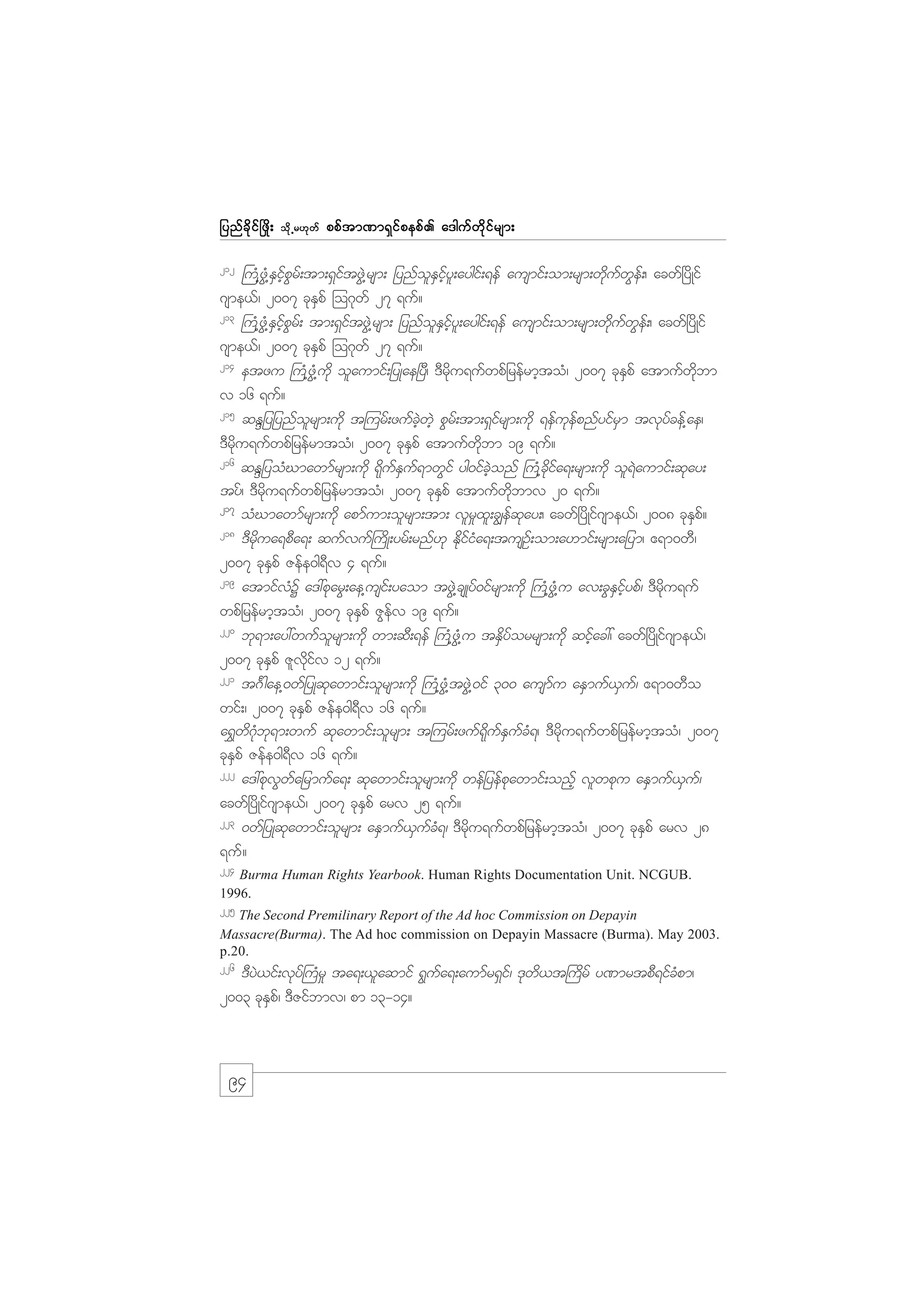 jynf c d k i f ò zd ;
212

od k Œ r[k w f

ppf t m%m&S i f p epf . a'guf w d k i f r sm;

}uH@zGH@ESifhpGrf;tm;&SiftzGJ@rsm; jynfolESifhyl;aygif;&ef ausmif;om;rsm;wdkufwGef;/ acwf+ydKif

*sme,f/ 2007 ckESpf =o*kwf 27 &uf?
213
}uH@zGH@ESifhpGrf; tm;&SiftzGJ@rsm; jynfolESifhyl;aygif;&ef ausmif;om;rsm;wdkufwGef;/ acwf+ydKif
*sme,f/ 2007 ckESpf =o*kwf 27 &uf?
214
etzu }uH@zGH@udk olaumif;jyKae+yD/ 'Drdku&ufwpfjrefrmhtoH/ 2007 ckESpf atmufwdkbm
v 16 &uf?
215
qENjyjynfolrsm;udk t=urf;zufcJhwJh pGrf;tm;&Sifrsm;udk &efukefpnfyifrSm tvkyfcef@ae/
'Drdku&ufwpfjrefrmtoH/ 2007 ckESpf atmufwdkbm 19 &uf?
216
qENjyoHCmawmfrsm;udk &dkufESuf&mwGif yg0ifcJhonf }uH@cdkifa&;rsm;udk ol&Jaumif;qkay;
tyf/ 'Drdku&ufwpfjrefrmtoH/ 2007 ckESpf atmufwdkbmv 20 &uf?
217
oHCmawmfrsm;udk apmfum;olrsm;tm; vlr_xl;c|efqkay;/ acwf+ydKif*sme,f/ 2008 ckESpf?
218
'Drdkua&pDa&; qufvuf}udK;yrf;rnf[k EdkifiHa&;tusOf;om;a[mif;rsm;ajym/ {&m0wD/
2007 ckESpf Zefe0g&Dv 4 &uf?
219
atmifvHY a':pkarG;ae@usif;yaom tzGJ@csKyf0ifrsm;udk }uH@zHG@u av;cGESifhypf/ 'Drdku&uf
wpfjrefrmhtoH/ 2007 ckESpf ZGefv 19 &uf?
220
bk&m;ay:wufolrsm;udk wm;qD;&ef }uH@zGH@u tESdyforrsm;udk qifhac:/ acwf+ydKif*sme,f/
2007 ckESpf Zlvdkifv 12 &uf?
221
t*F gae@0wfjyKqkawmif;olrsm;udk }uH@zGH@tzGJ@0if 300 ausmfu aESmuf,Suf/ {&m0wDo
wif;/ 2007 ckESpf Zefe0g&Dv 16 &uf?
a&$wd*kHbk&m;wuf qkawmif;olrsm; t=urf;zuf&kdufESufcH&/ 'Drdku&ufwpfjrefrmhtoH/ 2007
ckESpf Zefe0g&Dv 16 &uf?
222
a':pkvGwfajrmufa&; qkawmif;olrsm;udk wefjyefpkawmif;onfh vlwpku aESmuf,Suf/
acwf+ydKif*sme,f/ 2007 ckESpf arv 25 &uf?
223
0wfjyKqkawmif;olrsm; aESmuf,SufcH&/ 'Drdku&ufwpfjrefrmhtoH/ 2007 ckESpf arv 28
&uf?
224

Burma Human Rights Yearbook. Human Rights Documentation Unit. NCGUB.
1996.
225

The Second Premilinary Report of the Ad hoc Commission on Depayin
Massacre(Burma). The Ad hoc commission on Depayin Massacre (Burma). May 2003.
p.20.
226

'DyJ,if;vkyf}uHr_ ta&;,laqmif &Gufa&;aumfr&Sif/ 'kwd,t}udrf y%mrtpD&ifcHpm/
2003 ckESpf/ 'DZifbmv/ pm 13-14?

94

 