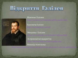 Маятник Галілея:
http://to-name.ru/biography/galileo-galilej.htm
Термометр Галілея:
http://www.kipstory.ru/ludi/

Механіка Галілея:
http://www.phyzika.ru/mehanikaGalileya.html

Астрономічні відкриття:
http://skywatching.net/astro/galiley.php

Винахід телескопа:
http://astro-space.ru/vision/48-izobretenie-teleskopa-i-otkrytie-galileya.html

 