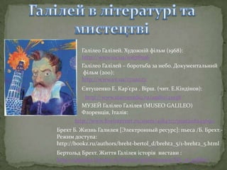 Галілео Галілей. Художній фільм (1968):
http://www.ex.ua/10678506
Галілео Галілей – боротьба за небо. Документальний
фільм (200):
http://www.ex.ua/17112023
Євтушенко Е. Кар'єра . Вірш. (чит. Е.Кіндінов):
http://www.staroeradio.ru/audio/21938
МУЗЕЙ Галілео Галілея (MUSEO GALILEO)
Флоренція, Італія:
http://www.liveinternet.ru/users/4184717/post208245691/
Брехт Б. Жизнь Галилея [Электронный ресурс]: пьеса /Б. Брехт.Режим доступа:
http://bookz.ru/authors/breht-bertol_d/breht2_5/1-breht2_5.html
Бертольд Брехт. Життя Галілея історія вистави :
http://taganka.theatre.ru/history/performance/life_of_galilei/

 