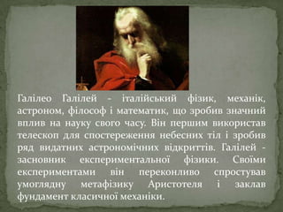 Галілео Галілей - італійський фізик, механік,
астроном, філософ і математик, що зробив значний
вплив на науку свого часу. Він першим використав
телескоп для спостереження небесних тіл і зробив
ряд видатних астрономічних відкриттів. Галілей засновник експериментальної фізики. Своїми
експериментами він переконливо спростував
умоглядну метафізику Аристотеля і заклав
фундамент класичної механіки.

 