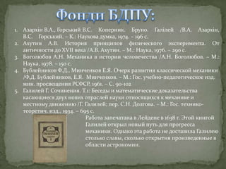 1. Азархін В.А., Горський В.С. Коперник. Бруно. Галілей /В.А. Азархін,
В.С. Горський. – К.: Наукова думка, 1974. – 196 с.
2. Ахутин А.В. История принципов физического эксперимента. От
античности до XVII века /А.В. Ахутин. – М.: Наука, 1976. – 290 с.
3. Боголюбов А.Н. Механика в истории человечества /А.Н. Боголюбов. – М.:
Наука, 1978. – 150 с.
4. Бублейников Ф.Д., Минченков Е.Я. Очерк развития классической механики
/Ф.Д. Бублейников, Е.Я. Минченков. – М.: Гос. учебно-педагогическое изд.
мин. просвещения РСФСР, 1961. – С. 90-102
5. Галилей Г. Сочинения. Т.1: Беседы и математические доказательства
касающиеся двух нових отраслей науки относящихся к механике и
местному движению /Г. Галилей; пер. С.Н. Долгова. – М.: Гос. техникотеоретич. изд., 1934. – 695 с.
Работа запечатана в Лейдене в 1638 г. Этой книгой
Галилей открыл новый путь для прогресса
механики. Однако эта работа не доставила Галилею
столько славы, сколько открытия произведенные в
области астрономии.

 