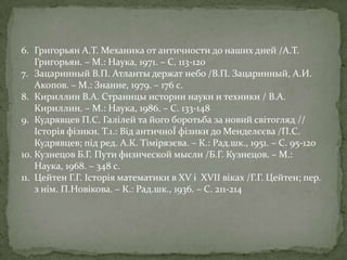 6. Григорьян А.Т. Механика от античности до наших дней /А.Т.
Григорьян. – М.: Наука, 1971. – С. 113-120
7. Зацаринный В.П. Атланты держат небо /В.П. Зацаринный, А.И.
Акопов. – М.: Знание, 1979. – 176 с.
8. Кириллин В.А. Страницы истории науки и техники / В.А.
Кириллин. – М.: Наука, 1986. – С. 133-148
9. Кудрявцев П.С. Галілей та його боротьба за новий світогляд //
Історія фізики. Т.1.: Від античноЇ фізики до Менделєєва /П.С.
Кудрявцев; під ред. А.К. Тімірязєва. – К.: Рад.шк., 1951. – С. 95-120
10. Кузнецов Б.Г. Пути физической мысли /Б.Г. Кузнецов. – М.:
Наука, 1968. – 348 с.
11. Цейтен Г.Г. Історія математики в XV і XVII віках /Г.Г. Цейтен; пер.
з нім. П.Новікова. – К.: Рад.шк., 1936. – С. 211-214

 