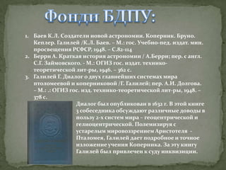 1. Баев К.Л. Создатели новой астрономии. Коперник. Бруно.
Кеплер. Галилей /К.Л. Баев. – М.: гос. Учебно-пед. издат. мин.
просвещения РСФСР, 1948. – С.82-114
2. Берри А. Краткая история астрономии / А.Берри; пер. с англ.
С.Г. Займовского. - М.: ОГИЗ гос. издат. техникотеоретической лит-ры, 1946. – 362 с.
3. Галилей Г. Диалог о двух главнейших системах мира
птоломеевой и коперниковой /Г. Галилей; пер. А.И. Долгова.
– М.: .: ОГИЗ гос. изд. технико-теоретической лит-ры, 1948. –
378 с.
Диалог был опубликован в 1632 г. В этой книге
3 собеседника обсуждают различные доводы в
пользу 2-х систем мира – геоцентрической и
гелиоцентрической. Полемизируя с
устарелым мировоззрением Аристотеля Пталомея, Галилей дает подробное и точное
изложение учения Коперника. За эту книгу
Галилей был привлечен к суду инквизиции.

 