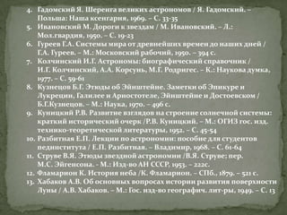 4. Гадомский Я. Шеренга великих астрономов / Я. Гадомский. –
Польша: Наша ксенгарня, 1969. – С. 33-35
5. Ивановский М. Дороги к звездам / М. Ивановский. – Л.:
Мол.гвардия, 1950. – С. 19-23
6. Гуреев Г.А. Системы мира от древнейших времен до наших дней /
Г.А. Гуреев. – М.: Московский рабочий, 1950. – 394 с.
7. Колчинский И.Г. Астрономы: биографический справочник /
И.Г. Колчинский, А.А. Корсунь, М.Г. Родригес. – К.: Наукова думка,
1977. – С. 59-61
8. Кузнецов Б.Г. Этюды об Эйнштейне. Заметки об Эпикуре и
Лукреции, Галилее и Ариостотеле, Эйнштейне и Достоевском /
Б.Г.Кузнецов. – М.: Наука, 1970. – 496 с.
9. Куницкий Р.В. Развитие взглядов на строение солнечной системы:
краткий исторический очерк /Р.В. Куницкий. – М.: ОГИЗ гос. изд.
технико-теоретической литературы, 1952. – С. 45-54
10. Разбитная Е.П. Лекции по астрономии: пособие для студентов
пединститута / Е.П. Разбитная. – Владимир, 1968. – С. 61-64
11. Струве В.Я. Этюды звездной астрономии /В.Я. Струве; пер.
М.С. Эйгенсона. - М.: Изд-во АН СССР, 1953. – 222с.
12. Фламарион К. История неба /К. Фламарион. – СПб., 1879. – 521 с.
13. Хабаков А.В. Об основных вопросах истории развития поверхности
Луны / А.В. Хабаков. – М.: Гос. изд-во географич. лит-ры, 1949. – С. 13

 