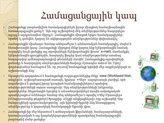 Համացանցային կապ


Համացանցը բազմամիլիոն համակարգիչներն իրար միացնող համաշխարհային
համակարգչային ցանց է: Այն ողջ աշխարհով մեկ տեղեկություններ հաղորդելու
արագ և արդյունավետ միջոց է: Համացանցին միացած երկու համակարգիչներ,
որտեղ էլ գտնվեն, կարող են ակնթարթորեն տեղեկություններ փոխանակել:



Համացանցին միանալու համար անհրաժեշտ է անհատական համակարգիչ, մոդեմ և
հեռախոսային կապ: Համացանցի միջոցով մենք կարող ենք էլեկտրոնային նամակ
ուղարկել նույն ցանցից այլ օգտվողների (էլեկտրոնային փոստ` e-mail), մասնակցել
էլեկտրոնային զրույցներին, հաղորդել ֆայլեր կամ տեղեկություններ ստանալ
հազարավոր ամենաբազմապիսի թեմաների մասին: Համացանցից օգտվողների
քանակը և հաղորդվող տեղեկությունների ծավալը մշտապես աճում են: Որոշ
փորձագետներ համարում են, որ շուտով համացանցը կփոխի մեր ապրելակերպն ու
աշխատանքի ձևը:



Արագորեն զարգանում է համացանցի ուղղություններից մեկը՝ www (Worldwaid Web,
անգլերեն՝ աշխարհատարած ոստայն, կրճատ՝ «Վեբ»՝ սարդոստայն բառից), որն
ապահովում է ցանցով իրար կապված համակարգիչներում պահվող
տեղեկությունների ազատ ստացումը: Այդ տեղեկությունների (տեքստեր,
պատկերներ, հնչյունային նյութեր և տեսահոլովակներ) մասին ամբողջական
պատկերացում ունենալու համար մեզ անհրաժեշտ է օգտվել «Վեբ Բրաուզեր»
(«Սարդոստայնը թերթող») ծրագրից: «Աչքի անցկացնելով» ողջ աշխարհի Վեբ
հանգույցների պարունակությունը՝ այն կփնտրի-կգտնի ձեզ հետաքրքրող
տեղեկությունը և կպատկերի համակարգչի էկրանի վրա:



Համացանցն իր մեջ ներառում է առևտրական ֆիրմաների, համալսարանների,
կառավարական և այլ կազմակերպությունների պատկանող համակարգչային
բազմաթիվ մանր ցանցեր:

 