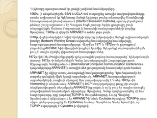 Կլեյնռոքը պատրաստում էր ցանցի չափման համակարգերըֈ
1969թ.-ի սեպտեմբերին, BBN-ն UCLA-ում տեղադրեց առաջին սարքավորումները,
որտեղ աշխատում էր Կլեյնռոքըֈ Ցանցի երկրորդ բույնը տեղադրվեց Ստանֆորդի
հետազոտական ինստիտուտում (Stanford Research Institute), որտեղ գերտեքստի
թեմայի շուրջ աշխատում էր Դուգլաս Էնգելբարտըֈ Երկու լրացուցիչ բույն
տեղադրվեցին Սանտա Բարբարայի և Յուտահի համալսարանների կողմիցֈ
Այսպիսով, 1969թ.-ի վերջին ARPANET-ն ուներ չորս բույնֈ
1970թ.-ի դեկտեմբերին Ստիվ Կրոկերի կողմից ղեկավարվող Ցանցի աշխատանքային
խումբը (Network Working Group) ավարտեց համակարգչից համակարգիչ
հաղորդակցության հաղորդակարգըֈ Վերջինս 1971 և 1972թթ.-ի ընթացքում
ընդունվեց ARPANET-ին միացված կայքերի կողմիցֈ Այն ցանցի օգտագործողներին
թույլ է տալիս մշակել կիրառական ծառայություններֈ
1972թ.-ին Ռեյ Թոմլիսոնը գործի դրեց առաջին կարևոր ծառայությունը՝ էլեկտրոնային
փոստըֈ 1972թ.-ի հոկտեմբերին Կանը Համակարգչային Հազորդակցության
Միջազգային Կոնֆերանսում (International Computer Communication Conference)
կազմակերպեց ARPANET-ի առաջին մեծ ցուցադրումը հասարակության համար
ARPANET-ից սկիզբ առավ Համացանցի հասկացուցությունըֈ Դրա նպատակն էր
տարբեր ցանցերի միջև կապի ապահովումը. ARPANET, հաղորդակցություն
արբանյակների, ռադիոյի միջոցովֈ Այս գաղափարը տվել է Կանը 1972թ.-ին
Internetting-ի անվան տակֈ ARPANET-ի NCP հաղորդակարգը թույլ չէր տալիս
տեղեկատվություն տեղակայել ARPANET-ից դուրս, և ոչ էլ թույլ էր տալիս ստուգել
տեղափոխման հավանական սխալներըֈ Այսպիսով, Կանը որոշեց ստեղծել մի նոր
հաղորդակարգ, որը դարձավ TCP/IP-ն Զուգահեռաբար, Լուիզ Պուզենը
Ֆրանսիայում ղեկավարում էր ARPANET-ի նման Cyclades ծրագիրըֈ TCP/IP-ի շատ
տիրույթներ զարգացվել են Cyclades-ի համարֈ Պուզենն ու Կանը նշում էին, որ
TCP/IP-ն զարգացել է Cyclades-ի միջոցովֈ

 