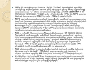 

1973թ.-ին Կանը խնդրեց Վենտոն Գ. Սերֆին (Vint Cerf) (նրան երբեմն լոչում էին
Համացանցի հայր) աշխատել իր հետ, քանի որ վերջինս գիտեր NCP-ի աշխատանքի
մանրամասներըֈ TCP-ն հղող առաջին փաստաթուղթը (A Partial Specification of an
International Transmission Protocol) գրվել է Սերֆի կողմից 1973թ.-ին. TCP-ի առաջին
ձևական փաստաթուղթը՝ REC675-ը գրվել է 1974թ.-ի դեկտեմբերինֈ



TCP-ի սկզբնական տարբերակը միայն հնարավոր էր դարձնում հաղորդակցությունը՝
կազմելով վիրտուալ շրջանառությունֈ Այն լավ էր աշխատում ֆայլերի տեղափոխման
կամ հեռահար աշխատանքի համար, սակայն հարմարեցված չէր այնպիսի
ծառայություններին, ինչպիսինն է օրինակ՝ Համացանցային հեռախոսակապըֈ
Այսպիսով TCP-ն առանձնացվեց IP-ից և UDP-ից, որոնք նախատեսված էին առանց
շրջանառության տեղափոխության համարֈ



1980 թ.-ի վերջին Գիտությունների Ազգային Հիմնադրամը NSF (National Science
Foundation), որը կախված էր ամերիկյան վարչակարգից, գործարկում է գերհզոր
հինգ համակարգչային կենտրոններ, որոնց օգտագործողները կարող էին կապվել՝
անկախ ԱՄՆ-ում գտնվելու իրենց վայրիցֈ Այսպիսով ARPANET-ը հասանելի էր
դառնում ավելի մեծ տիրույթումֈ Այս համակարգը գլխապտույտ հաջողության
հասավ, և 1980թ.-ի վերջին կարևոր մակարդակի հասնելուց հետո արդեն 1990ականների սկզբին դուրս եկավ առևտրային շրջանառությանֈ



1990-ականների սկիզբը նշանավորվեց Համացանցի ծնունդով, որ մենք ճանաչում
ենք այսօր որպես վեբ (web)՝ HTML էջերի ամբողջությունը, որն ընդգրկում է
տեքստ, հղումներ, նկարներ, URL հասցեներ՝ հասանելի HTTP հաղորդակարգովֈ



Թիմ Բերներս Լիի կողմից CERN-ում զարգացրած այս ստանդարտները արագորեն
հայտնի դարձան՝ Մարկ Ադրեսենի և Էրիկ Բինայի կողմից NCSA -ում զարգացրած
Mosaic առաջին մուլտիմեդիա զննարկիչի շնորհիվֈ

 