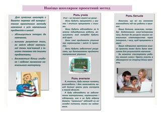 Навіщо школярам проектний метод
Для сучасних школярів є
багато переваг від використання проектного методу
навчання з усіх навчальних
предметів в школі:
 збільшується інтерес до
навчання;
 виникає розуміння того,
як зміст однієї навчальної теми пов'язаний з іншими темами та іншими
предметами;
 досягається більш глибоке і свідоме засвоєння навчального матеріалу.

Роль учнів
Учні – не пасивні слухачі на уроці:
Вони будуть працювати у групах і вчитися працювати з іншими.
Вони будуть відповідати за їх
власну індивідуальну роботу, результати якої потрібні будуть
всій групі.
Вони самі приймають рішення
про керівництво і зміст їх проектів.
Вони будуть забезпечені ресурсами, що допомагають приймати
хороравильні рішення.

Роль вчителя
Я, вчитель, буду менше читати,
розповідати і дам можливість вашій дитині грати роль експерта
в певній області.
Я буду відповідати за забезпечення матеріалами, керівництво і
підтримку, але я не буду відразу
давати "правильні" відповіді на всі
складні питання, якими ми займемося.

Роль батьків
Важливо, що всі ми зможемо
взаємодіяти під час роботи в проекті.
Ваша дитина, можливо, потребує додаткового комп'ютерному
часу, доступ до ресурсів нашого навчального співтовариства через
Інтернет, і часу, щоб працювати в
групі.
Ваша підтримка протягом всього проекту може бути дуже важливою для результатів навчання.
Ви можете спостерігати роботу нашого класу і брати участь в
обговоренні на сторінці блогу проекту.

 