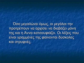 Όσο μεγαλώνει όμως, οι μεγάλοι την
προτρέπουν να αρχίσει να διαβάζει μόνη
της και η Άννα κατσουφιάζει. Οι λέξεις που
είναι γραμμένες της φαίνονται δύσκολες
και στρυφνές.

 