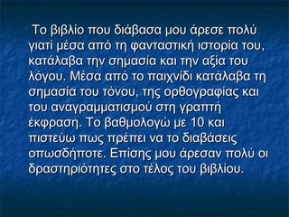 Το βιβλίο που διάβασα μου άρεσε πολύ
γιατί μέσα από τη φανταστική ιστορία του,
κατάλαβα την σημασία και την αξία του
λόγου. Μέσα από το παιχνίδι κατάλαβα τη
σημασία του τόνου, της ορθογραφίας και
του αναγραμματισμού στη γραπτή
έκφραση. Το βαθμολογώ με 10 και
πιστεύω πως πρέπει να το διαβάσεις
οπωσδήποτε. Επίσης μου άρεσαν πολύ οι
δραστηριότητες στο τέλος του βιβλίου.

 