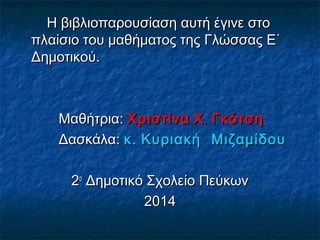 Η βιβλιοπαρουσίαση αυτή έγινε στο
πλαίσιο του μαθήματος της Γλώσσας Ε΄
Δημοτικού.

Μαθήτρια: Χριστίνα Χ . Γκότση
Δασκάλα: κ . Κυριακή Μιζαμίδου
2ο Δημοτικό Σχολείο Πεύκων
2014

 