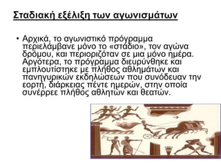 • Αρχικά, το αγωνιστικό πρόγραμμα
περιελάμβανε μόνο το «στάδιο», τον αγώνα
δρόμου, και περιοριζόταν σε μια μόνο ημέρα.
Αργότερα, το πρόγραμμα διευρύνθηκε και
εμπλουτίστηκε με πλήθος αθλημάτων και
πανηγυρικών εκδηλώσεων που συνόδευαν την
εορτή, διάρκειας πέντε ημερών, στην οποία
συνέρρεε πλήθος αθλητών και θεατών.

 