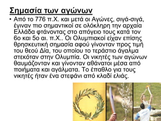 • Από το 776 π.Χ. και μετά οι Αγώνες, σιγά-σιγά,
έγιναν πιο σημαντικοί σε ολόκληρη την αρχαία
Ελλάδα φτάνοντας στο απόγειο τους κατά τον
6ο και 5ο αι. π.Χ.. Οι Ολυμπιακοί είχαν επίσης
θρησκευτική σημασία αφού γίνονταν προς τιμή
του θεού Δία, του οποίου το τεράστιο άγαλμα
στεκόταν στην Ολυμπία. Οι νικητές των αγώνων
θαυμάζονταν και γίνονταν αθάνατοι μέσα από
ποιήματα και αγάλματα. Το έπαθλο για τους
νικητές ήταν ένα στεφάνι από κλαδί ελιάς.

 