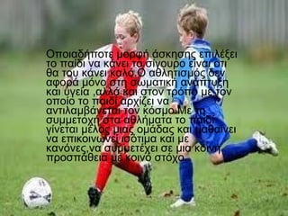Οποιαδήποτε μορφή άσκησης επιλέξει
το παίδι να κάνει το σίγουρο είναι οτι
θα του κάνει καλό.Ο αθλητισμός δεν
αφορά μόνο στη σωματική ανάπτυξη
και υγεία ,αλλά και στον τρόπο με τον
οποίο το παιδί αρχίζει να
αντιλαμβάνεται τον κόσμο.Με τη
συμμετοχή στα αθλήματα το παιδί
γίνεται μέλος μιας ομάδας και μαθαίνει
να επικοινωνεί ισότιμα και με
κανόνες,να συμμετέχει σε μια κοινή
προσπάθεια με κοινό στόχο.

 