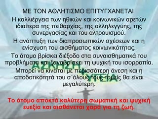 ΜΕ ΤΟΝ ΑΘΛΗΤΙΣΜΟ ΕΠΙΤΥΓΧΑΝΕΤΑΙ
Η καλλιέργεια των ηθικών και κοινωνικών αρετών
ιδιαίτερα της πειθαρχίας, της αλληλεγγύης, της
συνεργασίας και του αλτρουισμού.
Η ανάπτυξη των διαπροσωπικών σχέσεων και η
ενίσχυση του αισθήματος κοινωνικότητας.
Το άτομο βρίσκει διέξοδο στα συναισθηματικά του
προβλήματα και ξαναβρίσκει τη ψυχική του ισορροπία.
Μπορεί να κινείται με περισσότερη άνεση και η
αποδοτικότητά του σ΄όλους τους τομείς θα είναι
μεγαλύτερη.
Το άτομο αποκτά καλύτερη σωματική και ψυχική
ευεξία και αισθάνεται χαρά για τη ζωή.

 