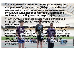  Για το σκοπό αυτό θα ξεκινήσουμε κάνοντας μια
ιστορική αναδρομή για την εξέλιξη και την αξία του
αθλητισμού από την αρχαιότητα ως τη σύγχρονη
εποχή. Θα ενημερωθούμε για τους Ολυμπιακούς
Αγώνες και τα αθλήματα που περιλαμβάνουν.
 Στη συνέχεια θα εξετάσουμε πώς ο αθλητισμός
επηρεάζει τη σωματική και ψυχική υγεία των
ανθρώπων.
Τέλος θα ασχοληθούμε με τις αρνητικές πτυχές του
αθλητισμού όπως είναι η βία και ο χουλιγκανισμός, η
εμπορευματοποίηση για την εξυπηρέτηση οικονομικοπολιτικών σκοπιμοτήτων καθώς και με τις συνέπειες
που έχει για τον ανθρώπινο οργανισμό, η χρήση
αναβολικών ουσιών για τη βελτίωση των αθλητικών
επιδόσεων.

 