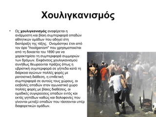 Χουλιγκανισμός
•

Ως χουλιγκανισμός αναφέρεται η
ανάρμοστη και βίαιη συμπεριφορά οπαδών
αθλητικών ομάδων που οδηγεί στη
διατάραξη της τάξης. Oνομάστηκε έτσι από
τον όρο "hooliganism" που χρησιμοποιείται
από τη δεκαετία του 1890 για να
χαρακτηρίσει τη συμπεριφορά συμμοριών
των δρόμων. Εκφάνσεις χουλιγκανισμού
συνήθως θεωρούνται πράξεις όπως η
υβριστική συμπεριφορά σε γήπεδα κατά τη
διάρκεια αγώνων πολλές φορές με
ρατσιστική διάθεση, η επιθετική
συμπεριφορά σε αυτούς τους χώρους, οι
εισβολές οπαδών στον αγωνιστικό χώρο
πολλές φορές με βίαιες διαθέσεις, οι
ομαδικές συγκρούσεις οπαδών εντός και
εκτός γηπέδων καθώς και δολοφονίες που
γίνονται μεταξύ οπαδών που τάσσονται υπέρ
διαφορετικών ομάδων.

 