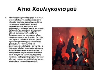 Αίτια Χουλιγκανισμού
•

H παραβατική συμπεριφορά των νέων
είναι διαδεδομένη και θεωρείται από
ειδικούς περίπου φυσιολογική , λόγω
της φυσικής περιέργειας και του
περιπετειώδους πνεύματος που
χαρακτηρίζει τα νεαρά άτομα. Οι νεαροί
χούλιγκαν ,συνήθως δεν συγκροτούν
κάποια αντικοινωνική ομάδα με
διαφοροποιημένες κοινωνικές αξίες,
παρόλο που κάποιοι θεωρούν ότι η βία
στα γήπεδα είναι κατά κάποιο τρόπο
προέκταση αντίστοιχων κοινωνικών
φαινομένων. Τα κοινωνικά και
οικονομικά προβλήματα , η ανεργία , η
έλλειψη παιδείας, ο αλκοολισμός και η
χρήση ναρκωτικών , ο φανατισμός , η
αντιδραστική συμπεριφορά των νέων
και η ανάγκη για εκτόνωση λόγω της
πιεστικής καθημερινότητας των αστικών
κέντρων είναι οι πιο σοβαρές αιτίες του
φαινομένου του χουλιγκανισμού.

 