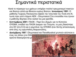 Σημαντικά περιστατικά
Κατά το πέρασμα των χρόνων υπήρξαν πολλοί τραυματισμοί παικτών
και θεατών αλλά και θάνατοι κυρίως θεατών. Ιανουάριος 1991: Ο
μαθητής Γιώργος Παναγιώτου άφησε την τελευταία του πνοή στη Ν.
Ιωνία πριν από ντέρμπι ΑΕΚ - Ολυμπιακού Στα επεισόδια που έγιναν
ο μαθητής δέχτηκε στην κοιλιά του μια κροτίδα.
• Σεπτέμβριος 2001: ΠΑΟΚ - Παρί Σεν Ζερμέν για το Κύπελλο
ΟΥΕΦΑ, οπαδοί του ΠΑΟΚ έκαψαν την Τούμπα, το ματς διακόπηκε
στο 45' (στο 0-3) και η καμπάνα της ΟΥΕΦΑ ήταν διετής αποκλεισμός
από όλες τις ευρωπαϊκές διοργανώσεις.
• Δεκέμβριος 1997: Ολυμπιακοί και Παναθηναϊκοί χτυπούν αλύπητα ο
ένας τον άλλον στο ΟΑΚΑ. Βάζουν φωτιές, καίνε 1.776 καθίσματα και
αρκετοί διακομίζονται με τραύματα σε νοσοκομείο.

 