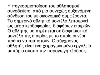 Η παγκοσμιοποίηση του αθλητισμού
συνοδεύεται από μια συνεχώς αυξανόμενη
σύνδεση του με οικονομικά συμφέροντα.
Το σημερινό αθλητικό μοντέλο λειτουργεί
ως μέσο κερδοφορίας διαφόρων εταιριών.
Ο αθλητής μετατρέπεται σε διαφημιστικό
μοντέλο της εταιρίας με το οποίο οι νέοι
πρέπει να ταυτιστούν. Ο σύγχρονος
αθλητής είναι ένα χειραγωγημένο εργαλείο
με κύριο σκοπό την παραγωγή κέρδους.

 