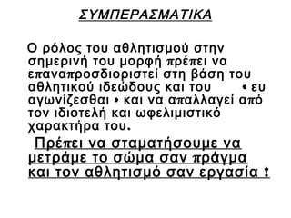 ΣΥΜΠΕΡΑΣΜΑΤΙΚΑ
Ο ρόλος του αθλητισμού στην
σημερινή του μορφή π ρέ π ει να
ε π ανα π ροσδιοριστεί στη βάση του
αθλητικού ιδεώδους και του
« ευ
αγωνίζεσθαι » και να α π αλλαγεί α π ό
τον ιδιοτελή και ωφελιμιστικό
χαρακτήρα του .

Πρέ π ει να σταματήσουμε να
μετράμε το σώμα σαν π ράγμα
και τον αθλητισμό σαν εργασία !

 