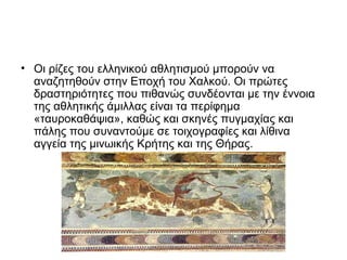 • Οι ρίζες του ελληνικού αθλητισμού μπορούν να
αναζητηθούν στην Εποχή του Χαλκού. Οι πρώτες
δραστηριότητες που πιθανώς συνδέονται με την έννοια
της αθλητικής άμιλλας είναι τα περίφημα
«ταυροκαθάψια», καθώς και σκηνές πυγμαχίας και
πάλης που συναντούμε σε τοιχογραφίες και λίθινα
αγγεία της μινωικής Κρήτης και της Θήρας.

 