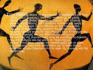 Στην Αθήνα, έκανε τη γυμναστική υποχρεωτική για τους
νέους (τους άρρενες), από την παιδική ως τη μέση
ηλικία, ο σπουδαίος νομοθέτης Σόλων. Στα πλαίσια της
γενικής πεποίθησης ότι η άσκηση προάγει την υγεία η
οποία με τη σειρά της συνδέεται με την πνευματική
ανέλιξη. Ο Αριστοτέλης μάλιστα θεωρείται ότι έθεσε
πρώτος ορισμό για αυτό που σήμερα λέμε Επιστήμη της
Φυσικής Αγωγής και του Αθλητισμού, λέγοντας
ότι σκοπός της γυμναστικής είναι να γυμνάζει το σύνολο
του πληθυσμού και όχι μόνο τα “ταλαντούχα”
άτομα. Επομένως οφείλει να προσδιορίζει και το είδος
της άσκησης που είναι κατάλληλο για το κάθε άτομο
αλλά και να μην ξεφεύγει από τα όρια της αγωγής και της
αισθητικής.

 