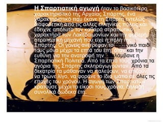 Η Σπαρτιατική αγωγή ήταν το βασικότερο

χαρακτηριστικό της Αρχαίας Σπάρτης, ένα
χαρακτηριστικό που έκανε τη Σπάρτη εντελώς
διαφορετική από τις άλλες ελληνικές πόλεις και
έδειχνε απόλυτα τον καθαρά στρατιωτικό
χαρακτήρα των Λακεδαιμονίων και την φοβερή
στρατιωτική μηχανή που είχε η πόλη της
Σπάρτης. Οι γονείς ανέτρεφαν το αρσενικό παιδί
τους μόνο μέχρι τα επτά του έτη, όταν και την
ευθύνη για την ανατροφή την αναλάμβανε η
Σπαρτιατική Πολιτεία. Από τα επτά τους χρόνια τα
αγόρια της Σπάρτης σκληραγωγούνταν. Από τα
δεκατρία τα μάθαιναν να παλεύουν, να επιζούν,
να τρώνε λίγο, να φοράνε το ίδιο ιμάτιο σε όλες τις
εποχές του χρόνου. Η αγωγή των Σπαρτιατών
κρατούσε μέχρι τα είκοσι τους χρόνια, δηλαδή
συνολικά δώδεκα έτη.

 