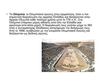 • Τα Ολύμπια, οι Ολυμπιακοί αγώνες στην αρχαιότητα, ήταν η πιο
σημαντική διοργάνωση της αρχαίας Ελλάδας και διεξάγονταν στην
Αρχαία Ολυμπία κάθε τέσσερα χρόνια μετά το 776 π.Χ.. Στα
Ολύμπια έπαιρναν μέρος αθλητές από όλη την Ελλάδα (και
αργότερα από άλλα μέρη). Η διοργάνωσή τους γινόταν μέχρι το 393
όταν ο αυτοκράτορας Θεοδόσιος απαγόρευσε την διεξαγωγή τους.
Από το 1896, αναβίωσαν με την ονομασία Ολυμπιακοί Αγώνες και
διεξάγονται ως διεθνείς αγώνες.

 
