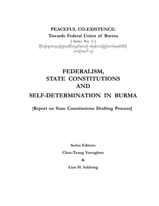 PEACEFUL CO-EXISTENCE:
Towards Federal Union of Burma

[ Series No. 5 ]
_idrf;csrf;pGmtwl,SOfwJGaexkdifa&;rl0g'rSonf ppfrSefaomjynfaxmifpkpepfqDodkŒ
(pmpOftrSwf=5)

FEDERALISM,
STATE CONSTITUTIONS
AND
SELF-DETERMINATION IN BURMA
[Report on State Constitutions Drafting Process]

Series Editors:
Chao-Tzang Yawnghwe
&
Lian H. Sakhong

 