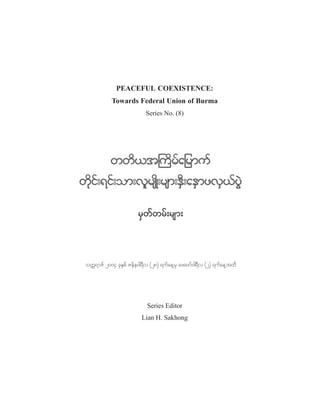 PEACEFUL COEXISTENCE:
Towards Federal Union of Burma
Series No. (8)

wwd,t}udrfajrmuf
wdkif;&if;om;vlrsKd;rsm;ESD;aESmzvS,fyGJ
rSwfwrf;rsm;

ouU&mZf 2004 ckEpf Zefe0g&v (28) &ufae@rS azazmf0g&v (2) &ufae@txd
S
D
D

Series Editor
Lian H. Sakhong

 
