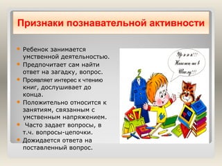 Признаки познавательной активности
Ребенок занимается
умственной деятельностью.
 Предпочитает сам найти
ответ на загадку, вопрос.
 Проявляет интерес к чтению
книг, дослушивает до
конца.
 Положительно относится к
занятиям, связанным с
умственным напряжением.
 Часто задает вопросы, в
т.ч. вопросы-цепочки.
 Дожидается ответа на
поставленный вопрос.


 
