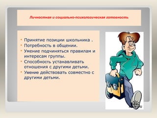 Личностная и социально-психологическая готовность







Принятие позиции школьника .
Потребность в общении.
Умение подчиняться правилам и
интересам группы.
Способность устанавливать
отношения с другими детьми.
Умение действовать совместно с
другими детьми.

 