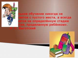 «Школьное обучение никогда не
начинается с пустого места, а всегда 
опирается на определённую стадию 
развития, проделанную ребёнком».
Л. С. Выготский

 