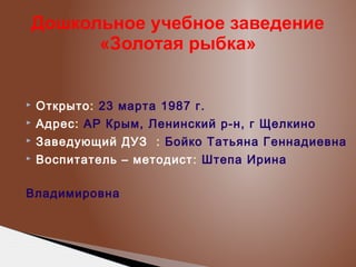 Дошкольное учебное заведение
«Золотая рыбка»



Открыто: 23 марта 1987 г.



Адрес: АР Крым, Ленинский р-н, г Щелкино



Заведующий ДУЗ : Бойко Татьяна Геннадиевна



Воспитатель – методист : Штепа Ирина

Владимировна

 
