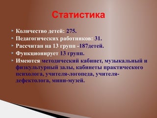 Статистика
Количество детей: 275.
 Педагогических работников: 31.
 Рассчитан на 13 групп -187детей.
 Функционирует 13 групп.
 Имеются методический кабинет, музыкальный и
физкультурный залы, кабинеты практического
психолога, учителя-логопеда, учителядефектолога, мини-музей.


 