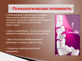 Психологическая готовность
-- Необходимый и достаточный уровень
психического развития ребенка для
освоения школьной учебной программы в
условиях обучения в коллективе
сверстников.
-- Один из важнейших итогов психического
развития в период дошкольного детства.
-- Залог быстрой и безболезненной
адаптации в начале учебного года.
-- Успешное усвоение школьного
материала.

 