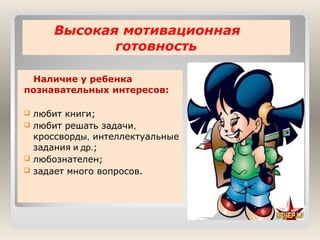 Высокая мотивационная
готовность
Наличие у ребенка
познавательных интересов:






любит книги;
любит решать задачи,
кроссворды, интеллектуальные
задания и др.;
любознателен;
задает много вопросов.

 