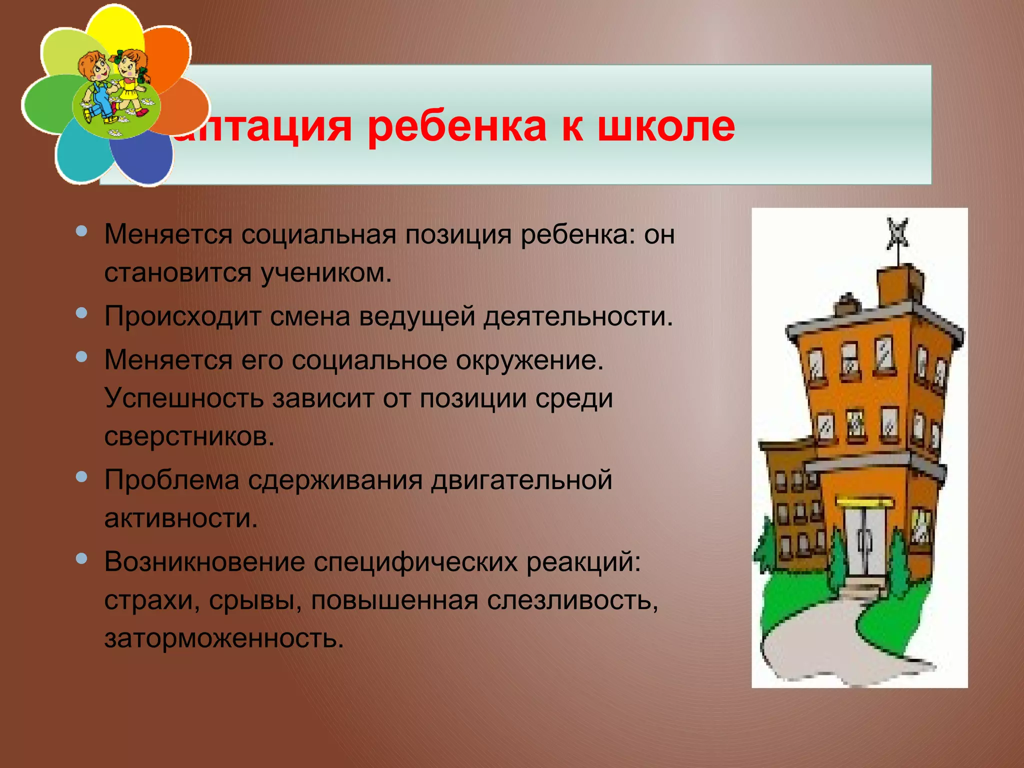 Адаптация ребенка к школе


Меняется социальная позиция ребенка: он
становится учеником.



Происходит смена ведущей деятельности.



Меняется его социальное окружение.
Успешность зависит от позиции среди
сверстников.



Проблема сдерживания двигательной
активности.



Возникновение специфических реакций:
страхи, срывы, повышенная слезливость,
заторможенность.

 