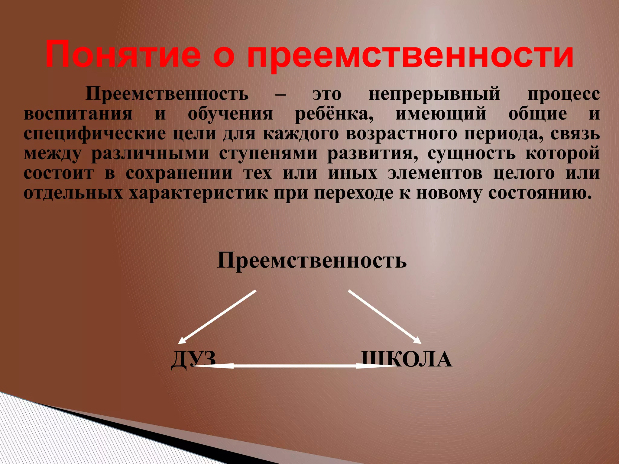 Понятие о преемственности
Преемственность – это непрерывный процесс
воспитания и обучения ребёнка, имеющий общие и
специфические цели для каждого возрастного периода, связь
между различными ступенями развития, сущность которой
состоит в сохранении тех или иных элементов целого или
отдельных характеристик при переходе к новому состоянию.

Преемственность

ДУЗ

ШКОЛА

 