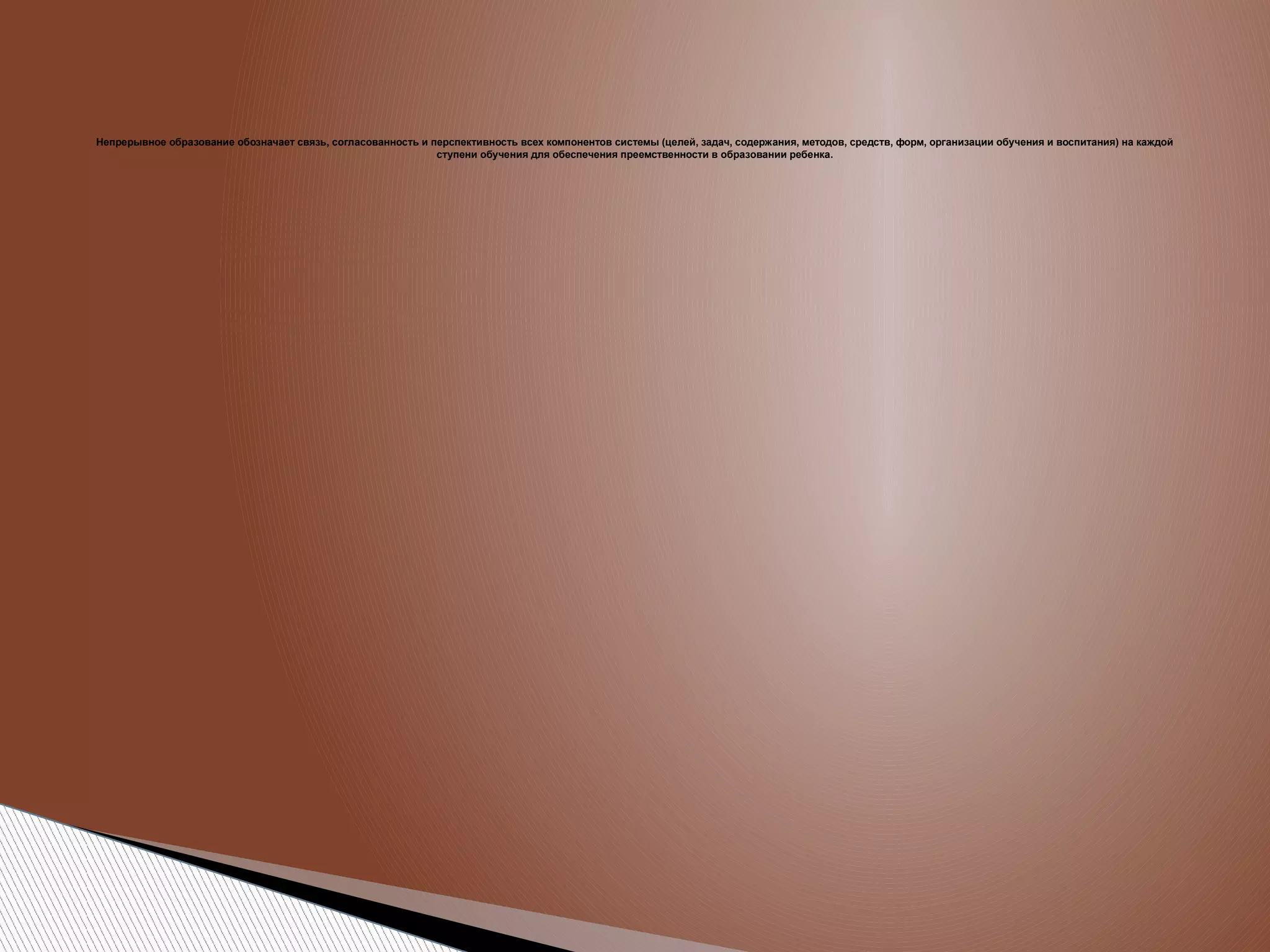 Непрерывное образование обозначает связь, согласованность и перспективность всех компонентов системы (целей, задач, содержания, методов, средств, форм, организации обучения и воспитания) на каждой
ступени обучения для обеспечения преемственности в образовании ребенка.

 